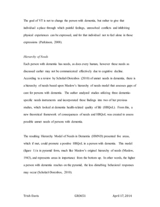 Trish Davis GRO651 April 17, 2014
The goal of VT is not to change the person with dementia, but rather to give that
individual a place through which painful feelings, unresolved conflicts and inhibiting
physical experiences can be expressed, and for that individual not to feel alone in those
expressions (Parkinson, 2008).
Hierarchy of Needs
Each person with dementia has needs, as does every human, however these needs as
discussed earlier may not be communicated effectively due to cognitive decline.
According to a review by Scholzel-Dorenbos (2010) of unmet needs in dementia, there is
a hierarchy of needs based upon Maslow’s hierarchy of needs model that assesses gaps of
care for persons with dementia. The author analyzed studies utilizing three dementia-
specific needs instruments and incorporated these findings into two of her previous
studies, which looked at dementia health-related quality of life (HRQoL). From this, a
new theoretical framework of consequences of needs and HRQoL was created to assess
possible unmet needs of persons with dementia.
The resulting Hierarchy Model of Needs in Dementia (HMND) presented five areas,
which if met, could promote a positive HRQoL in a person with dementia. This model
(figure 1) is in pyramid form, much like Maslow’s original hierarchy of needs (Maslow,
1943), and represents areas in importance from the bottom up. In other words, the higher
a person with dementia reaches on the pyramid, the less disturbing behavioral responses
may occur (Scholzel-Dorenbos, 2010).
 