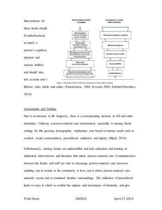 Trish Davis GRO651 April 17, 2014
Interventions for
these needs should
be individualized
to match a
person’s cognitive,
physical and
sensory abilities
and should take
into account one’s
lifetime roles, habits and values (Fitzsimmons, 2002; Kovach, 2005; Scholzel-Dorenbos,
2010).
Assessments and Training
Due to an increase in life longevity, there is a corresponding increase in AD and other
dementias. Utilizing a person-centered care environment, especially in nursing home
settings for this growing demographic, emphasizes care based on human needs such as
comfort, social connectedness, personhood, validation and dignity (Black, 2010).
Unfortunately, nursing homes are understaffed and lack education and training to
implement interventions and therapies that utilize person-centered care. Communication
between the family and staff are vital to encourage person-centered care, however,
enabling one to remain in the community is best, and is where person-centered care
naturally occurs due to continued familiar surroundings. The validation of personhood
leads to ways in which to combat the stigmas and stereotypes of dementia, and give
 