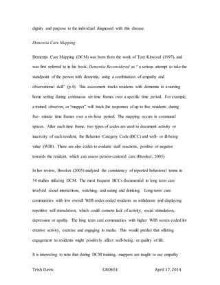 Trish Davis GRO651 April 17, 2014
dignity and purpose to the individual diagnosed with this disease.
Dementia Care Mapping
Dementia Care Mapping (DCM) was born from the work of Tom Kitwood (1997), and
was first referred to in his book, Dementia Reconsidered as “ a serious attempt to take the
standpoint of the person with dementia, using a combination of empathy and
observational skill” (p.4). This assessment tracks residents with dementia in a nursing
home setting during continuous set time frames over a specific time period. For example,
a trained observer, or “mapper” will track the responses of up to five residents during
five- minute time frames over a six-hour period. The mapping occurs in communal
spaces. After each time frame, two types of codes are used to document activity or
inactivity of each resident, the Behavior Category Code (BCC) and well- or ill-being
value (WIB). There are also codes to evaluate staff reactions, positive or negative
towards the resident, which can assess person-centered care (Brooker, 2005).
In her review, Brooker (2005) analyzed the consistency of reported behavioral terms in
34 studies utilizing DCM. The most frequent BCCs documented in long term care
involved social interactions, watching, and eating and drinking. Long-term care
communities with low overall WIB codes coded residents as withdrawn and displaying
repetitive self-stimulation, which could connote lack of activity, social stimulation,
depression or apathy. The long term care communities with higher WIB scores coded for
creative activity, exercise and engaging in media. This would predict that offering
engagement to residents might positively affect well-being, or quality of life.
It is interesting to note that during DCM training, mappers are taught to use empathy
 