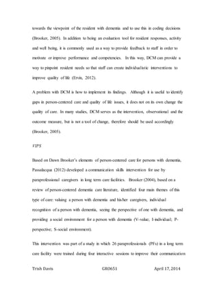 Trish Davis GRO651 April 17, 2014
towards the viewpoint of the resident with dementia and to use this in coding decisions
(Brooker, 2005). In addition to being an evaluation tool for resident responses, activity
and well being, it is commonly used as a way to provide feedback to staff in order to
motivate or improve performance and competencies. In this way, DCM can provide a
way to pinpoint resident needs so that staff can create individualistic interventions to
improve quality of life (Ervin, 2012).
A problem with DCM is how to implement its findings. Although it is useful to identify
gaps in person-centered care and quality of life issues, it does not on its own change the
quality of care. In many studies, DCM serves as the intervention, observational and the
outcome measure, but is not a tool of change, therefore should be used accordingly
(Brooker, 2005).
VIPS
Based on Dawn Brooker’s elements of person-centered care for persons with dementia,
Passalacqua (2012) developed a communication skills intervention for use by
paraprofessional caregivers in long term care facilities. Brooker (2004), based on a
review of person-centered dementia care literature, identified four main themes of this
type of care: valuing a person with dementia and his/her caregivers, individual
recognition of a person with dementia, seeing the perspective of one with dementia, and
providing a social environment for a person with dementia (V-value; I-individual; P-
perspective; S-social environment).
This intervention was part of a study in which 26 paraprofessionals (PFs) in a long term
care facility were trained during four interactive sessions to improve their communication
 