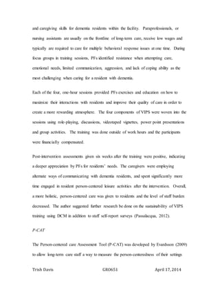 Trish Davis GRO651 April 17, 2014
and caregiving skills for dementia residents within the facility. Paraprofessionals, or
nursing assistants are usually on the frontline of long-term care, receive low wages and
typically are required to care for multiple behavioral response issues at one time. During
focus groups in training sessions, PFs identified resistance when attempting care,
emotional needs, limited communication, aggression, and lack of coping ability as the
most challenging when caring for a resident with dementia.
Each of the four, one-hour sessions provided PFs exercises and education on how to
maximize their interactions with residents and improve their quality of care in order to
create a more rewarding atmosphere. The four components of VIPS were woven into the
sessions using role-playing, discussions, videotaped vignettes, power point presentations
and group activities. The training was done outside of work hours and the participants
were financially compensated.
Post-intervention assessments given six weeks after the training were positive, indicating
a deeper appreciation by PFs for residents’ needs. The caregivers were employing
alternate ways of communicating with dementia residents, and spent significantly more
time engaged in resident person-centered leisure activities after the intervention. Overall,
a more holistic, person-centered care was given to residents and the level of staff burden
decreased. The author suggested further research be done on the sustainability of VIPS
training using DCM in addition to staff self-report surveys (Passalacqua, 2012).
P-CAT
The Person-centered care Assessment Tool (P-CAT) was developed by Evardsson (2009)
to allow long-term care staff a way to measure the person-centeredness of their settings
 