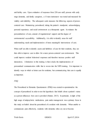 Trish Davis GRO651 April 17, 2014
and facility care. Upon evaluation of responses from 220 care staff, persons with early
stage dementia, and family caregivers, a 13-item instrument was tested and measured for
validity and reliability. The subsequent scale measures the following aspects of person-
centered care: Maintaining personhood; taking the patient’s standpoint; acknowledging
personal experience; and social environment as a therapeutic agent. It evaluates the
personalization of care, amount of organizational support and the degree of
environmental accessibility. Additionally, it is able to identify areas for staff
understanding needs and implementation of more meaningful interventions of care.
When staff are able to identify assets and liabilities of care for their residents, they are
then able to improve care to allow for a more person-centered care environment. This
could improve resident behavioral responses and therefore increase positive staff
interactions. A limitation to this training is that is lacks the implementation of
personalized communication skills that is woven into the VIPS training. It is important to
identify ways in which to better care for residents, but communicating that care is equally
as important.
PDQ
The Personhood in Dementia Questionnaire (PDQ) was created to operationalize the
concept of personhood in order to test the hypothesis that beliefs about a patient’s status
as a person influences how care is provided (Hunter, 2013). In particular, in light of the
high usage of antipsychotic medications, pain under-management was a primary focus in
this study on beliefs about the personhood of a resident with dementia. When unable to
communicate pain effectively, residents with dementia often cry out or become
 