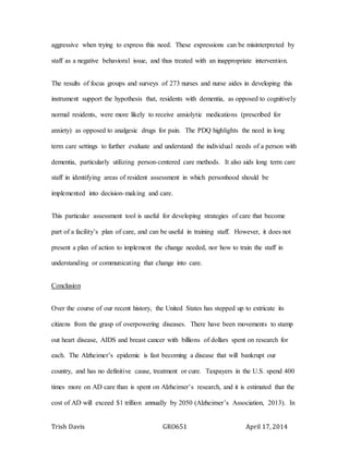 Trish Davis GRO651 April 17, 2014
aggressive when trying to express this need. These expressions can be misinterpreted by
staff as a negative behavioral issue, and thus treated with an inappropriate intervention.
The results of focus groups and surveys of 273 nurses and nurse aides in developing this
instrument support the hypothesis that, residents with dementia, as opposed to cognitively
normal residents, were more likely to receive anxiolytic medications (prescribed for
anxiety) as opposed to analgesic drugs for pain. The PDQ highlights the need in long
term care settings to further evaluate and understand the individual needs of a person with
dementia, particularly utilizing person-centered care methods. It also aids long term care
staff in identifying areas of resident assessment in which personhood should be
implemented into decision-making and care.
This particular assessment tool is useful for developing strategies of care that become
part of a facility’s plan of care, and can be useful in training staff. However, it does not
present a plan of action to implement the change needed, nor how to train the staff in
understanding or communicating that change into care.
Conclusion
Over the course of our recent history, the United States has stepped up to extricate its
citizens from the grasp of overpowering diseases. There have been movements to stamp
out heart disease, AIDS and breast cancer with billions of dollars spent on research for
each. The Alzheimer’s epidemic is fast becoming a disease that will bankrupt our
country, and has no definitive cause, treatment or cure. Taxpayers in the U.S. spend 400
times more on AD care than is spent on Alzheimer’s research, and it is estimated that the
cost of AD will exceed $1 trillion annually by 2050 (Alzheimer’s Association, 2013). In
 