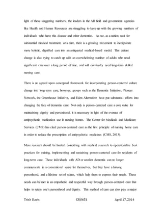 Trish Davis GRO651 April 17, 2014
light of these staggering numbers, the leaders in the AD field and government agencies
like Health and Human Resources are struggling to keep up with the growing numbers of
individuals who have this disease and other dementias. As we, as a nation wait for
substantial medical treatment, or a cure, there is a growing movement to incorporate
more holistic, dignified care into an antiquated medical-based model. This culture
change is also trying to catch up with an overwhelming number of adults who need
significant care over a long period of time, and will eventually need long-term skilled
nursing care.
There is no agreed upon conceptual framework for incorporating person-centered culture
change into long-term care, however, groups such as the Dementia Initiative, Pioneer
Network, the Greenhouse Initiative, and Eden Alternative have put substantial efforts into
changing the face of dementia care. Not only is person-centered care a core value for
maintaining dignity and personhood, it is necessary in light of the overuse of
antipsychotic medication use in nursing homes. The Center for Medicaid and Medicare
Services (CMS) has cited person-centered care as the first principle of nursing home care
in order to reduce the prescription of antipsychotic medicines (CMS, 2013).
More research should be funded, coinciding with medical research to operationalize best
practices for training, implementing and sustaining person-centered care for residents of
long-term care. Those individuals with AD or another dementia can no longer
communicate in a conventional sense for themselves, but they have a history,
personhood, and a lifetime set of values, which help them to express their needs. These
needs can be met in an empathetic and respectful way through person-centered care that
helps to retain one’s personhood and dignity. This method of care can also play a major
 