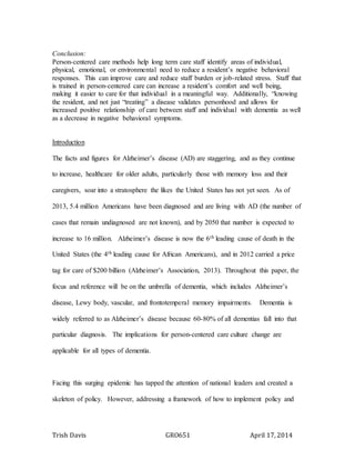 Trish Davis GRO651 April 17, 2014
Conclusion:
Person-centered care methods help long term care staff identify areas of individual,
physical, emotional, or environmental need to reduce a resident’s negative behavioral
responses. This can improve care and reduce staff burden or job-related stress. Staff that
is trained in person-centered care can increase a resident’s comfort and well being,
making it easier to care for that individual in a meaningful way. Additionally, “knowing
the resident, and not just “treating” a disease validates personhood and allows for
increased positive relationship of care between staff and individual with dementia as well
as a decrease in negative behavioral symptoms.
Introduction
The facts and figures for Alzheimer’s disease (AD) are staggering, and as they continue
to increase, healthcare for older adults, particularly those with memory loss and their
caregivers, soar into a stratosphere the likes the United States has not yet seen. As of
2013, 5.4 million Americans have been diagnosed and are living with AD (the number of
cases that remain undiagnosed are not known), and by 2050 that number is expected to
increase to 16 million. Alzheimer’s disease is now the 6th leading cause of death in the
United States (the 4th leading cause for African Americans), and in 2012 carried a price
tag for care of $200 billion (Alzheimer’s Association, 2013). Throughout this paper, the
focus and reference will be on the umbrella of dementia, which includes Alzheimer’s
disease, Lewy body, vascular, and frontotemperal memory impairments. Dementia is
widely referred to as Alzheimer’s disease because 60-80% of all dementias fall into that
particular diagnosis. The implications for person-centered care culture change are
applicable for all types of dementia.
Facing this surging epidemic has tapped the attention of national leaders and created a
skeleton of policy. However, addressing a framework of how to implement policy and
 