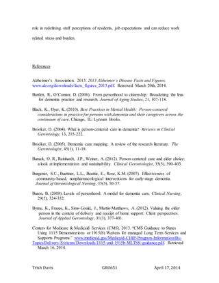 Trish Davis GRO651 April 17, 2014
role in redefining staff perceptions of residents, job expectations and can reduce work
related stress and burden.
References
Alzheimer’s Association. 2013. 2013 Alzheimer’s Disease Facts and Figures.
www.alz.org/downloads/facts_figures_2013.pdf. Retreived March 20th, 2014.
Bartlett, R., O’Connor, D. (2006). From personhood to citizenship: Broadening the lens
for dementia practice and research. Journal of Aging Studies, 21, 107-118.
Black, K., Hyer, K. (2010). Best Practices in Mental Health: Person-centered
considerations in practice for persons with dementia and their caregivers across the
continuum of care. Chicago, IL: Lyceum Books.
Brooker, D. (2004). What is person-centered care in dementia? Reviews in Clinical
Gerontology, 13, 215-222.
Brooker, D. (2005). Dementia care mapping: A review of the research literature. The
Gerontologist, 45(1), 11-18.
Burack, O. R., Reinhardt, J.P., Weiner, A. (2012). Person-centered care and elder choice:
a look at implementation and sustainability. Clinical Gerontologist, 35(5), 390-403.
Burgener, S.C., Buettner, L.L., Beattie, E., Rose, K.M. (2007). Effectiveness of
community-based, nonpharmacological interventions for early-stage dementia.
Journal of Gerontological Nursing, 35(3), 50-57.
Buron, B. (2008). Levels of personhood: A model for dementia care. Clinical Nursing,
29(5), 324-332.
Byrne, K., Frazee, K., Sims-Gould, J., Martin-Matthews, A. (2012). Valuing the older
person in the context of delivery and receipt of home support: Client perspectives.
Journal of Applied Gerontology, 31(3), 377-401.
Centers for Medicare & Medicaid Services (CMS). 2013. “CMS Guidance to States
Using 1115 Demonstrations or 1915(b) Waivers for managed Long Term Services and
Supports Programs.” www.medicaid.gov/Medicaid-CHIP-Program-Information/By-
Topics/Delivery-Systems/Downloads/1115-and-1915b-MLTSS-guidance.pdf. Retrieved
March 16, 2014.
 