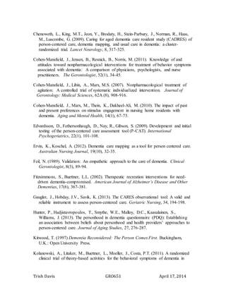 Trish Davis GRO651 April 17, 2014
Chenoweth, L., King, M.T., Jeon, Y., Brodaty, H., Stein-Parbury, J., Norman, R., Haas,
M., Luscombe, G. (2009). Caring for aged dementia care resident study (CADRES) of
person-centered care, dementia mapping, and usual care in dementia: a cluster-
randomized trial. Lancet Neurology, 8, 317-325.
Cohen-Mansfield, J., Jensen, B., Resnick, B., Norris, M. (2011). Knowledge of and
attitudes toward nonpharmacological interventions for treatment of behavior symptoms
associated with dementia: A comparison of physicians, psychologists, and nurse
practitioners. The Gerontologist, 52(1), 34-45.
Cohen-Mansfield, J., Libin, A., Marx, M.S. (2007). Nonpharmacological treatment of
agitation: A controlled trial of systematic individualized intervention. Journal of
Gerontology: Medical Sciences, 62A (8), 908-916.
Cohen-Mansfield, J., Marx, M., Thein, K., Dakheel-Ali, M. (2010). The impact of past
and present preferences on stimulus engagement in nursing home residents with
dementia. Aging and Mental Health, 14(1), 67-73.
Edvardsson, D., Fethersonhaugh, D., Nay, R., Gibson, S. (2009). Development and initial
testing of the person-centered care assessment tool (P-CAT). International
Psychogeriatrics, 22(1), 101-108.
Ervin, K., Koschel, A. (2012). Dementia care mapping as a tool for person centered care.
Australian Nursing Journal, 19(10), 32-35.
Feil, N. (1989). Validation: An empathetic approach to the care of dementia. Clinical
Gerontologist, 8(3), 89-94.
Fitzsimmons, S., Buettner, L.L. (2002). Therapeutic recreation interventions for need-
driven dementia-compromised. American Journal of Alzheimer’s Disease and Other
Dementias, 17(6), 367-381.
Gaugler, J., Hobday, J.V., Savik, K. (2013). The CARES observational tool: A valid and
reliable instrument to assess person-centered care. Geriatric Nursing, 34, 194-198.
Hunter, P., Hadjistavropoulos, T., Smythe, W.E., Malloy, D.C., Kaasalainen, S.,
Williams, J. (2013). The personhood in dementia questionnaire (PDQ): Establishing
an association between beliefs about personhood and health providers’ approaches to
person-centered care. Journal of Aging Studies, 27, 276-287.
Kitwood, T. (1997) Dementia Reconsidered: The Person Comes First. Buckingham,
U.K.: Open University Press.
Kolanowski, A., Litaker, M., Buettner, L., Moeller, J., Costa, P.T. (2011). A randomized
clinical trial of theory-based activities for the behavioral symptoms of dementia in
 