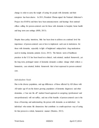 Trish Davis GRO651 April 17, 2014
change in order to carry the weight of caring for people with dementia and their
caregivers has been elusive. In 2011, President Obama signed the National Alzheimer’s
Project Act (NAPA) and there have been announcements and hearings from national
offices calling for person-centered care for those with dementia in hospital, home health
and long term care settings (HHS, 2013).
Despite these policy intentions, little has been done to address on a national level the
importance of person-centered care or how to implement such care in institutions for
those with dementia, especially in light of heightened antipsychotic drug medications
used in treating dementia patients (Love, 2013). The historic norm of healthcare
practices in the U.S. has been based on a clinical, task oriented, medical framework, yet
the long term, prolonged nature of dementia demands a culture change which reflects a
humanistic, care oriented, holistic framework that is best expressed in person-centered
care.
Individualistic Needs
Due to the diverse population, and age differences of those affected by AD (those with
AD under age 65 are the fastest growing population of dementia diagnoses) and other
dementias, a “one size fits all” medical based approach to caregiving (professional and
non-professional) will not suffice, and one of the benefits of person-centered care is the
focus of knowing and understanding the person with dementia as an individual. An
individual who retains life dimensions that contribute to a multi-spectrum way of caring
for that person in a whole, humanistic manner (Maslow, 2013).
 