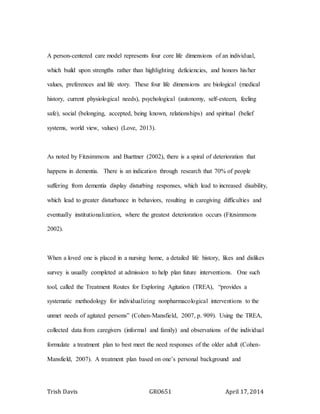 Trish Davis GRO651 April 17, 2014
A person-centered care model represents four core life dimensions of an individual,
which build upon strengths rather than highlighting deficiencies, and honors his/her
values, preferences and life story. These four life dimensions are biological (medical
history, current physiological needs), psychological (autonomy, self-esteem, feeling
safe), social (belonging, accepted, being known, relationships) and spiritual (belief
systems, world view, values) (Love, 2013).
As noted by Fitzsimmons and Buettner (2002), there is a spiral of deterioration that
happens in dementia. There is an indication through research that 70% of people
suffering from dementia display disturbing responses, which lead to increased disability,
which lead to greater disturbance in behaviors, resulting in caregiving difficulties and
eventually institutionalization, where the greatest deterioration occurs (Fitzsimmons
2002).
When a loved one is placed in a nursing home, a detailed life history, likes and dislikes
survey is usually completed at admission to help plan future interventions. One such
tool, called the Treatment Routes for Exploring Agitation (TREA), “provides a
systematic methodology for individualizing nonpharmacological interventions to the
unmet needs of agitated persons” (Cohen-Mansfield, 2007, p. 909). Using the TREA,
collected data from caregivers (informal and family) and observations of the individual
formulate a treatment plan to best meet the need responses of the older adult (Cohen-
Mansfield, 2007). A treatment plan based on one’s personal background and
 