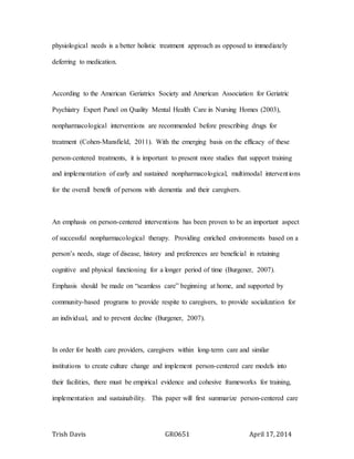 Trish Davis GRO651 April 17, 2014
physiological needs is a better holistic treatment approach as opposed to immediately
deferring to medication.
According to the American Geriatrics Society and American Association for Geriatric
Psychiatry Expert Panel on Quality Mental Health Care in Nursing Homes (2003),
nonpharmacological interventions are recommended before prescribing drugs for
treatment (Cohen-Mansfield, 2011). With the emerging basis on the efficacy of these
person-centered treatments, it is important to present more studies that support training
and implementation of early and sustained nonpharmacological, multimodal interventions
for the overall benefit of persons with dementia and their caregivers.
An emphasis on person-centered interventions has been proven to be an important aspect
of successful nonpharmacological therapy. Providing enriched environments based on a
person’s needs, stage of disease, history and preferences are beneficial in retaining
cognitive and physical functioning for a longer period of time (Burgener, 2007).
Emphasis should be made on “seamless care” beginning at home, and supported by
community-based programs to provide respite to caregivers, to provide socialization for
an individual, and to prevent decline (Burgener, 2007).
In order for health care providers, caregivers within long-term care and similar
institutions to create culture change and implement person-centered care models into
their facilities, there must be empirical evidence and cohesive frameworks for training,
implementation and sustainability. This paper will first summarize person-centered care
 