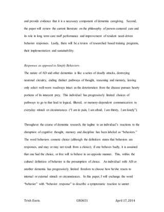 Trish Davis GRO651 April 17, 2014
and provide evidence that it is a necessary component of dementia caregiving. Second,
the paper will review the current literature on the philosophy of person-centered care and
its role in long term care staff performance and improvement of resident need-driven
behavior responses. Lastly, there will be a review of researched based training programs,
their implementation and sustainability.
Responses as opposed to Simply Behaviors
The nature of AD and other dementias is like a series of deadly attacks, destroying
neuronal circuitry, ending distinct pathways of thought, reasoning and memory, leaving
only select well-worn roadways intact as the deterioration from the disease pursues hearty
portions of its innocent prey. This individual has progressively limited choices of
pathways to go to that lead to logical, filtered, or memory-dependent communication to
everyday stimuli or circumstances (“I am in pain, I am afraid, I am thirsty, I am lonely”).
Throughout the course of dementia research, the tagline to an individual’s reactions to the
disruption of cognitive thought, memory and discipline has been labeled as “behaviors.”
The word behaviors connote choice (although the definition states that behaviors are
responses, and may or may not result from a choice); if one behaves badly, it is assumed
that one had the choice, or free will to behave in an opposite manner. This, within the
cultural definition of behavior is the presumption of choice. An individual with AD or
another dementia has progressively limited freedom to choose how he/she reacts to
internal or external stimuli or circumstances. In this paper, I will exchange the word
“behavior” with “behavior response” to describe a symptomatic reaction to unmet
 