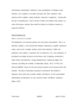 Trish Davis GRO651 April 17, 2014
environmental, physiological, nutritional, social, psychological or biological needs.
Therefore, one’s symptoms to an unmet need (pain, fear, thirst, loneliness) often
expresses itself in agitation, apathy, frustration, depression or aggression. I propose that
this type of communication is due to the lack of choice from limited brain circuitry as a
result of the disease, and thus, these should be referred to as behavior responses as
opposed to behaviors.
Person-Centered Care
What is it and why is it needed?
The fundamental core of person-centered care is the notion of personhood. That is, an
individual continues to exist beyond only biological functioning as cognitive impairment
ensues, and is in fact a complex, dynamic person with experiences, beliefs and
preferences who continues to experience life in an interactive way. Key components of
personhood are treating the person, not the disease only; recognizing an individual’s
unique history and preferences; ceasing dehumanization; maintaining dignity and
autonomy and valuing the centrality of relationships (Byrne, 2012). In 1993, Tom
Kitwood published a theory for the need of person-centered care for persons living with
dementia. His theory of personhood espoused an environment that attended to
humanistic basic needs such as comfort, identity and inclusion as well as personalized
understanding and interactions for one’s personal routines and lifetime experiences
(Black, 2010).
 