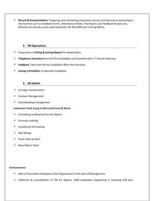 Record & Documentation- Preparing and maintaining necessary records and documents pertaining to
the function such as Feedback Forms, Attendance Sheets, Test Papers and Feedback Analysis etc.
Maintain all records as per audit standards, for MIS,QIM and Training Matrix
2. HR-Operations
 Preparation of Hiring & Joining Report On weekly Basis.
 Telephonic Interview Round of the Candidates and Schedule their 1st
Round Interview.
 Feedback Take From All the Candidates After the Interview.
 Joining Formalities of Selected Candidates.
3. HR-Admin
 Arrange transportation.
 Canteen Management
 Housekeeping management
Important Tools Using In Microsoft Excel & Word
 Formatting as Required For the Report.
 Formula’s editing.
 Conditional Formatting.
 Mail Merge.
 Pivot Table & Chart.
 Basic Macro Tools.
Achievements-
 Able to Prove Best Employee of the Organization in the Eyes of Management
 Collection & consolidation of TNI for Approx. 1900 employees Supporting in releasing Half year
 