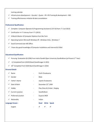 training calendar
 Infrastructure development – Gurukul – Quote – PR –PO Training & development – MIS
 Training effectiveness initiation & data consolidation
Professional Qualification-
 Complete Computer Operator & Programming Assistant (C.O.P.A) from I.T.I (Jul-2013)
 Certification in I.T Literacy from I.T.I (2013)
 6 Month Master of Computer Diploma from Bio-Tech.
 Operating System Microsoft Windows XP , Windows Vista , Windows 7
 Good Command over MS Office.
 I have also good knowledge of Computer Installation and Internet & E-Mail.
Educational Qualification-
 Pursuing Graduation (B.COM) from Indira Gandhi Open University Gandhidham.(at Present 2nd
Year)
 +2 Completed from GSHEB Board Gandhinagar In 2012.
 10th
Completed from GSEB Board Gandhinagar In 2010.
Personal Detail-
 Name - Parth Chudasama
 Gender - Male
 Father’s Name - Jayesh Chudasama
 Date of Birth - December 25th
,1994
 Hobby - Play Chess & Cricket , Singing
 Current Location - Gandhidham
 Preferred Location - Gujarat /NCR
 Nationality - Indian
Language Known - Read Write Speak
English -   
 