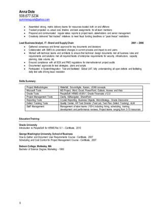 Anna Oste
508.677.5234
summersquish@yahoo.com
3
 Assembled strong, matrix delivery teams for resources located both on and offshore
 Tracked projected vs. actual cost, timeline and task assignments for all team members
 Prepared and communicated regular status reports to project team, stakeholders and senior management
 Creatively delivered “fast tracked“ initiatives to meet fiscal funding deadlines or “peak freeze” restrictions
Lead Business Analyst, IT - Brand and Supply Chain 2001 – 2006
 Gathered consensus and formal approval for key documents and decisions
 Collaborated with SME’s to understand changes in current process and impact to end users
 Worked with technical teams and architects to ensure that technical design documents met all business rules and
requirements and solutions met all required facets of enterprise requirements for security, infrastructure, capacity
planning, data volume, etc.
 Ensured compliance with all SOX and PMO regulations for internal/external project audits
 Documented approvals for test strategies, plans and scripts
 Participated in System/Integration Test and facilitated Global UAT, fully understanding all open defects and facilitating
daily test calls driving issue resolution
Skills Summary:
Project Methodologies Waterfall, Scrum/Agile, Kaizen, LEAN concepts
Microsoft Tools MS Project, Word, Excel, PowerPoint, Outlook, Access and Visio
Oracle Tools PeopleSoft HRMS v8.8/9.1, Oracle Financials v12.0
Project Management Tools Clarity, IQNavigator, SharePoint
Reporting Tools Crystal Reporting, Business Objects, MicroStrategy, Oracle Discoverer
Defect Tracking Tools Quality Center, HP Test Director (Test Lab, Test Plan, Defect Tracking), ALM
Staff Management Management of store teams (100+) including hiring, scheduling, training,
development and performance reviews, Project teams ranging from 3-15 resources
Education/Training:
Oracle University
Introduction to PeopleSoft for HRMS Rel. 9.1 – Certificate, 2010
George Washington University, School of Business
How to Gather and Document User Requirements Course - Certificate, 2007
Scheduling and Cost Control for Project Management Course - Certificate, 2007
Babson College, Wellesley, MA
Bachelor of Science Degree, Marketing - 1993
 