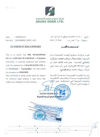 Q~9~1 ~91 <::S~~ ~~
SAUDI OGER LTD.
Date : 03/04/2014
O Uf Ref : SOIHRMDI 30975 1435
TO WHOM IT MAY CONCERN
This is to certify that MR. MUHAMMAD
BILAL SARFARZ M SARFRAZ, of Pakistani
nationality. is currently employed and working
under the sponsorship of SAUDI OGER LTD. as
an (Draftsman - Topography). He had joined
our company on 10/08/2009.
This certificate is being issued upon his request
for whatever legal purpose it may serve him
without any obligation on the company.
i"·'t/.t/.r~Iy.I~'tro/./. r : t;,..,t.:;
tro/r·o..,vo .Ji.J~/lr,..r' : 4~
J---O~I d 0· .:~
uL-: O.Jj.J-...>.J I ~j i '-2.J~ 4-.5.,r-:. ~
/j Ij .JL.., J-o.>.A j).9..--' J~ J-o.>.A / .." • II
~
~
I.J~I 4J.lLQ.5 ~ ~ ,4.! ". ~I ~~4
~ ~	r,..r'1.J ~ Jlj/~j rY- -0./ -11' - tUt.:;
.(~~ rL.,.,.J) ~l>J1 ~) 'D.>-:UlJ
o.J~~1 o~ <L-.J I-' .! bel d : L..b I ~~)
d 0 1; ~~I ...J-J~ :! ~ ~I ~ • j .~
i U).J) ,4 < I ~ II ~ ~.r-ll ~I~I)0
U ....1	 I" LJ '. ~ ~ ..)~
;i..tl9.aa.oJ14:f-+91-f...tI~~~
~,~oaJ . ~ !:. "!""I 	 ~~ ;JI l~ :' - y.....r . J~-1~;l~1:;_a.,~L'~~3....o .•J'~ l~':.' ' .+ • .J'.:; ....~..-:.......:O"'.~.....;...:...j~l.i...'"""*..-. . u ; ..;-I ; ~...'1~~~~~:~ o.-J.'~fo(" 

~IWW :;AUUIOGfR COM . ',,', I ,, • • ,. ,,  ! (  ; 1' ...,...sll! . ~-'i  c'. '!n  0 ~,~
M' E) "-W TY em.WI'NY ~APITAi 7ii')~OOO"OO S8 • C. l. '4578 CdAMPFR OF COMM. NO. 556b • POBOX 1449 ~I~AOH 11431 • K1NCnO/,' C'F s"t.
TFL 961,1 4713 ,~ • FAX %61 .F6941? '<60 4T7iJ: IV . WWWSAUDICGrRCOM
 
