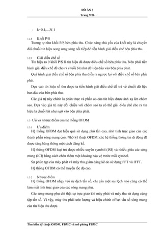 ĐỒ ÁN 3
Trang 9/26
- k=0,1,...,N-1
1.2.8 Khối P/S
Tương tự như khối P/S bên phía thu. Chức năng chủ yếu của khối này là chuyển
đổi chuỗi tín hiệu song song sang nối tiếp để tiến hành giải điều chế bên phía thu.
1.2.9 Giải điều chế số
Tín hiệu ra ở khối P/S là tín hiệu đã được điều chế số bên phía thu. Nên phải tiến
hành giải điều chế để cho ra chuỗi bit như dữ liệu đầu vào bên phía phát.
Quá trình giải điều chế số bên phía thu diễn ra ngược lại với điều chế số bên phía
phát.
Dựa vào tín hiệu số thu được ta tiến hành giải điều chế để trả về chuối dữ liệu
ban đầu của bên phía thu.
Các giá trị này chính là phần thực và phần ảo của tín hiệu được ánh xạ lên chòm
sao. Dựa vào giá trị này đối chiếu với chòm sao ta có thể giải điều chế cho ra tín
hiệu là chuỗi bit như ngõ vào bên phía phát.
1.3 Ưu và nhược điểm của hệ thống OFDM
1.3.1 Ưu điểm
Hệ thống OFDM đạt hiểu quả sử dụng phổ tần cao, nhờ tính trực giao của các
thành phần sóng mang con. Nhờ kỹ thuật OFDM, các hệ thống thông tin di động đã
được tăng băng thông một cách đáng kể.
Hệ thống OFDM loại trừ được nhiễu xuyên symbol (ISI) và nhiễu giữa các sóng
mang (ICI) bằng cách chèn thêm một khoảng bảo vệ trước mỗi symbol.
Sự phức tạp của máy phát và máy thu giảm đáng kể do sử dụng FFT và IFFT.
Hệ thống OFDM có thể truyền tốc độ cao.
1.3.2 Nhược điểm
Hệ thống OFDM nhạy với sự dịch tần số, chỉ cần một sai lệch nhỏ cũng có thể
làm mất tính trực giao của các sóng mang phụ.
Các sóng mang phụ chỉ thật sự trực giao khi máy phát và máy thu sử dụng cùng
tập tần số. Vì vậy, máy thu phải ước lượng và hiệu chỉnh offset tần số sóng mang
của tín hiệu thu được.
Tìm hiểu kỹ thuật OFDM, FBMC và mô phỏng FBMC
 