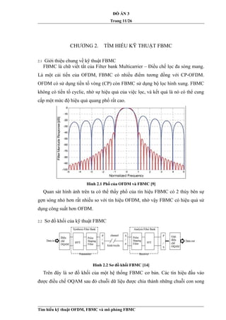 ĐỒ ÁN 3
Trang 11/26
CHƯƠNG 2. TÌM HIỂU KỸ THUẬT FBMC
2.1 Giới thiệu chung về kỹ thuật FBMC
FBMC là chữ viết tắt của Filter bank Multicarrier – Điều chế lọc đa sóng mang.
Là một cải tiến của OFDM, FBMC có nhiều điểm tương đồng với CP-OFDM.
OFDM có sử dụng tiền tố vòng (CP) còn FBMC sử dụng bộ lọc hình xung. FBMC
không có tiền tố cyclic, nhờ sự hiệu quả của việc lọc, và kết quả là nó có thể cung
cấp một mức độ hiệu quả quang phổ rất cao.
Hình 2.1 Phổ của OFDM và FBMC [9]
Quan sát hình ảnh trên ta có thể thấy phổ của tín hiệu FBMC có 2 thùy bên sự
gợn sóng nhỏ hơn rất nhiều so với tín hiệu OFDM, nhờ vậy FBMC có hiệu quả sử
dụng công suất hơn OFDM.
2.2 Sơ đồ khối của kỹ thuật FBMC
Hình 2.2 Sơ đồ khối FBMC [14]
Trên đây là sơ đồ khối của một hệ thống FBMC cơ bản. Các tín hiệu đầu vào
được điều chế OQAM sau đó chuỗi dữ liệu được chia thành những chuỗi con song
Tìm hiểu kỹ thuật OFDM, FBMC và mô phỏng FBMC
 