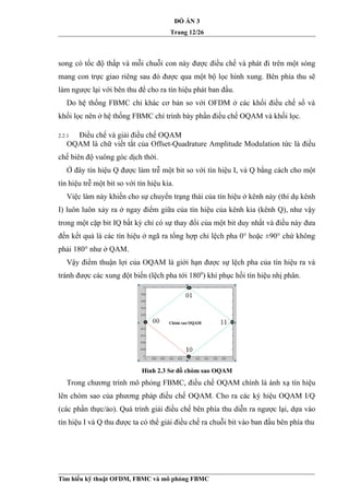 ĐỒ ÁN 3
Trang 12/26
song có tốc độ thấp và mỗi chuỗi con này được điều chế và phát đi trên một sóng
mang con trực giao riêng sau đó được qua một bộ lọc hình xung. Bên phía thu sẽ
làm ngược lại với bên thu để cho ra tín hiệu phát ban đầu.
Do hệ thống FBMC chỉ khác cơ bản so với OFDM ở các khối điều chế số và
khối lọc nên ở hệ thống FBMC chỉ trình bày phần điều chế OQAM và khối lọc.
2.2.1 Điều chế và giải điều chế OQAM
OQAM là chữ viết tắt của Offset-Quadrature Amplitude Modulation tức là điều
chế biên độ vuông góc dịch thời.
Ở đây tín hiệu Q được làm trễ một bit so với tín hiệu I, và Q bằng cách cho một
tín hiệu trễ một bit so với tín hiệu kia.
Việc làm này khiến cho sự chuyển trạng thái của tín hiệu ở kênh này (thí dụ kênh
I) luôn luôn xảy ra ở ngay điểm giữa của tín hiệu của kênh kia (kênh Q), như vậy
trong một cặp bit IQ bất kỳ chỉ có sự thay đổi của một bit duy nhất và điều này đưa
đến kết quả là các tín hiệu ở ngã ra tổng hợp chỉ lệch pha 0° hoặc ±90° chứ không
phải 180° như ở QAM.
Vậy điểm thuận lợi của OQAM là giới hạn được sự lệch pha của tín hiệu ra và
tránh được các xung đột biến (lệch pha tới 1800
) khi phục hồi tín hiệu nhị phân.
Hình 2.3 Sơ đồ chòm sao OQAM
Trong chương trình mô phỏng FBMC, điều chế OQAM chính là ánh xạ tín hiệu
lên chòm sao của phương pháp điều chế OQAM. Cho ra các ký hiệu OQAM I/Q
(các phần thực/ảo). Quá trình giải điều chế bên phía thu diễn ra ngược lại, dựa vào
tín hiệu I và Q thu được ta có thể giải điều chế ra chuỗi bit vào ban đầu bên phía thu
Tìm hiểu kỹ thuật OFDM, FBMC và mô phỏng FBMC
 