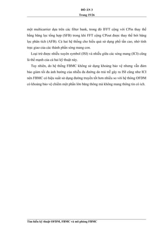ĐỒ ÁN 3
Trang 15/26
một multicarrier dựa trên các filter bank, trong đó IFFT cộng với CPin thay thế
bằng băng lọc tổng hợp (SFB) trong khi FFT cộng CPout được thay thế bởi băng
lọc phân tích (AFB). Cả hai hệ thống cho hiểu quả sử dụng phổ tần cao, nhờ tính
trực giao của các thành phần sóng mang con.
Loại trừ được nhiễu xuyên symbol (ISI) và nhiễu giữa các sóng mang (ICI) cũng
là thế mạnh của cả hai kỹ thuật này.
Tuy nhiên, do hệ thống FBMC không sử dụng khoảng bảo vệ nhưng vẫn đảm
bảo giảm tối đa ảnh hưởng của nhiễu đa đường do trải trễ gây ra ISI cũng như ICI
nên FBMC có hiệu suất sử dụng đường truyền tốt hơn nhiều so với hệ thông OFDM
có khoảng bảo vệ chiếm một phần lớn băng thông mà không mang thông tin có ích.
Tìm hiểu kỹ thuật OFDM, FBMC và mô phỏng FBMC
 