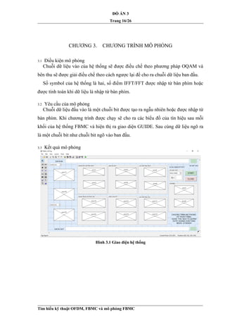 ĐỒ ÁN 3
Trang 16/26
CHƯƠNG 3. CHƯƠNG TRÌNH MÔ PHỎNG
3.1 Điều kiện mô phỏng
Chuỗi dữ liệu vào của hệ thống sẽ được điều chế theo phương pháp OQAM và
bên thu sẽ được giải điều chế theo cách ngược lại để cho ra chuỗi dữ liệu ban đầu.
Số symbol của hệ thống là hai, số điểm IFFT/FFT được nhập từ bàn phím hoặc
được tính toán khi dữ liệu là nhập từ bàn phím.
3.2 Yêu cầu của mô phỏng
Chuỗi dữ liệu đầu vào là một chuỗi bit được tạo ra ngẫu nhiên hoặc được nhập từ
bàn phím. Khi chương trình được chạy sẽ cho ra các biểu đồ của tín hiệu sau mỗi
khối của hệ thống FBMC và hiện thị ra giao diện GUIDE. Sau cùng dữ liệu ngõ ra
là một chuỗi bit như chuỗi bit ngõ vào ban đầu.
3.3 Kết quả mô phỏng
Hình 3.1 Giao diện hệ thống
Tìm hiểu kỹ thuật OFDM, FBMC và mô phỏng FBMC
 