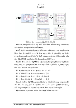 ĐỒ ÁN 3
Trang 18/26
Hình 3.4 Quá trình tạo tín hiệu FBMC phía phát
Đầu tiên, dữ liệu đầu vào là một chuỗi bit sẽ được điều chế bằng cách ánh xạ
lên chòm sao của kỹ thuật điều chế OQAM.
Chuỗi dữ liệu nhị phân đầu vào có thể là một chuỗi bit được tạo ra ngẫu nhiên
bằng lệnh: dv=randi([0 1],1,N*4) hoặc được nhập từ bàn phím nhờ lệnh:
dv=eval(get(handles.edit1,'string')), chuỗi bit được nhập vào ở khung edit1 trên
giao diện GUIDE sau đó chuỗi bit sẽ được điều chế OQAM.
Sau khi được điều chế OQAM, tín hiệu lúc này bao gồm phần thực và phần ảo
tượng trưng cho giá trị I và Q. I là phần thực, còn Q là phần ảo. OQAM ở đây là
điều chế 4 mức với ánh xạ như sau:
Bit 00 được điều chế là: -1 + 0j tức là I=-1 và Q=0
Bit 01 được điều chế là: 0 + 1j tức là I=0 và Q=1
Bit 10 được điều chế là: 0 - 1j tức là I=0 và Q=-1
Bit 11 được điều chế là: 1 + 0j tức là I=1 và Q=0
Sau đó, tín hiệu OQAM được qua bộ chuyển đổi nối tiếp sang song song để
chia thành hai luồng symbol. Tiến hành IFFT và lọc qua bộ lọc PSF (Phydyas),
cuối cùng qua bộ P/S ta được tín hiệu FBMC được đưa lên kênh truyền.
Quá trình thu và giải điều chế tín hiệu FBMC diễn ra như sau:
Tìm hiểu kỹ thuật OFDM, FBMC và mô phỏng FBMC
 