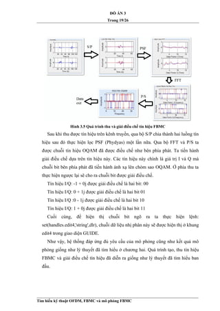 ĐỒ ÁN 3
Trang 19/26
Hình 3.5 Quá trình thu và giải điều chế tín hiệu FBMC
Sau khi thu được tín hiệu trên kênh truyền, qua bộ S/P chia thành hai luồng tín
hiệu sau đó thực hiện lọc PSF (Phydyas) một lần nữa. Qua bộ FFT và P/S ta
được chuỗi tín hiệu OQAM đã được điều chế như bên phía phát. Ta tiến hành
giải điều chế dựa trên tín hiệu này. Các tín hiệu này chính là giá trị I và Q mà
chuỗi bit bên phía phát đã tiến hành ánh xạ lên chòm sao OQAM. Ở phía thu ta
thực hiện ngược lại sẽ cho ra chuỗi bit được giải điều chế.
Tín hiệu I/Q: -1 + 0j được giải điều chế là hai bit: 00
Tín hiệu I/Q: 0 + 1j được giải điều chế là hai bit 01
Tín hiệu I/Q :0 - 1j được giải điều chế là hai bit 10
Tín hiệu I/Q: 1 + 0j được giải điều chế là hai bit 11
Cuối cùng, để hiện thị chuỗi bit ngõ ra ta thực hiện lệnh:
set(handles.edit4,'string',dlr), chuỗi dữ liệu nhị phân này sẽ được hiện thị ở khung
edit4 trong giao diện GUIDE.
Như vậy, hệ thống đáp ứng đủ yêu cầu của mô phỏng cũng như kết quả mô
phỏng giống như lý thuyết đã tìm hiểu ở chương hai. Quá trình tạo, thu tín hiệu
FBMC và giải điều chế tín hiệu đã diễn ra giống như lý thuyết đã tìm hiểu ban
đầu.
Tìm hiểu kỹ thuật OFDM, FBMC và mô phỏng FBMC
 