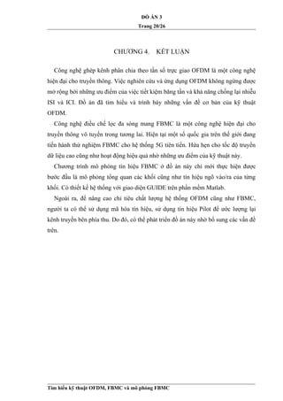 ĐỒ ÁN 3
Trang 20/26
CHƯƠNG 4. KẾT LUẬN
Công nghệ ghép kênh phân chia theo tần số trực giao OFDM là một công nghệ
hiện đại cho truyền thông. Việc nghiên cứu và ứng dụng OFDM không ngừng được
mở rộng bởi những ưu điểm của việc tiết kiệm băng tần và khả năng chống lại nhiễu
ISI và ICI. Đồ án đã tìm hiểu và trình bày những vấn đề cơ bản của kỹ thuật
OFDM.
Công nghệ điều chế lọc đa sóng mang FBMC là một công nghệ hiện đại cho
truyền thông vô tuyến trong tương lai. Hiện tại một số quốc gia trên thế giới đang
tiến hành thử nghiệm FBMC cho hệ thống 5G tiên tiến. Hứa hẹn cho tốc độ truyền
dữ liệu cao cũng như hoạt động hiệu quả nhờ những ưu điểm của kỹ thuật này.
Chương trình mô phỏng tín hiệu FBMC ở đồ án này chỉ mới thực hiện được
bước đầu là mô phỏng tổng quan các khối cũng như tín hiệu ngõ vào/ra của từng
khối. Có thiết kế hệ thống với giao diện GUIDE trên phần mềm Matlab.
Ngoài ra, để nâng cao chỉ tiêu chất lượng hệ thống OFDM cũng như FBMC,
người ta có thể sử dụng mã hóa tín hiệu, sử dụng tín hiệu Pilot để ước lượng lại
kênh truyền bên phía thu. Do đó, có thể phát triển đồ án này nhờ bổ sung các vấn đề
trên.
Tìm hiểu kỹ thuật OFDM, FBMC và mô phỏng FBMC
 