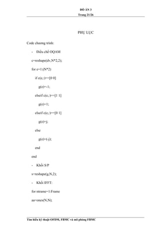 ĐỒ ÁN 3
Trang 21/26
PHỤ LỤC
Code chương trình:
- Điều chế OQAM
c=reshape(dv,N*2,2);
for e=1:(N*2)
if c(e,:)==[0 0]
g(e)=-1;
elseif c(e,:)==[1 1]
g(e)=1;
elseif c(e,:)==[0 1]
g(e)=j;
else
g(e)=(-j);
end
end
- Khối S/P
s=reshape(g,N,2);
- Khối IFFT:
for ntrame=1:Frame
aa=ones(N,N);
Tìm hiểu kỹ thuật OFDM, FBMC và mô phỏng FBMC
 