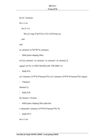 ĐỒ ÁN 3
Trang 22/26
[m n] =size(aa);
for i=1:m
for ii=1:n
W(i,ii)=exp(-2*pi*j*(ii-1)*(i-1)/N)*aa(i,ii);
end
end
x(:,ntrame)=(1/N)*W*s(:,ntrame);
- Khối pulse shaping filter
x4=[x(:,ntrame).' x(:,ntrame).' x(:,ntrame).' x(:,ntrame).'];
signal=x4.*h; %-TIEN HANH LOC TIN HIEU-%
- Khối P/S:
y(1+(ntrame-1)*4*N:4*ntrame*N)=y(1+(ntrame-1)*4*N:4*ntrame*N)+signal;
- Channel:
channel=y;
- Khối S/P:
for ntrame=1:Frame
- Khối pulse shaping filter phía thu:
r=channel(1+(ntrame-1)*4*N:4*ntrame*N).*h;
- Khối FFT:
for e=1:m
Tìm hiểu kỹ thuật OFDM, FBMC và mô phỏng FBMC
 