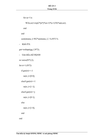 ĐỒ ÁN 3
Trang 23/26
for ee=1:n
W2(e,ee)=exp(2*pi*j*(ee-1)*(e-1)/N)*aa(e,ee);
end
end
sest(ntrame,:)=W2*u(ntrame,:).'; %-FFT-%
- Khối P/S:
gnr=reshape(gg,1,N*2);
- Giải điều chế OQAM
ra=zeros(N*2,2);
for rr=1:(N*2)
if gnr(rr)==-1
ra(rr,:)=[0 0];
elseif gnr(rr)==1
ra(rr,:)=[1 1];
elseif gnr(rr)==j
ra(rr,:)=[0 1];
else
ra(rr,:)=[1 0];
end
end
Tìm hiểu kỹ thuật OFDM, FBMC và mô phỏng FBMC
 