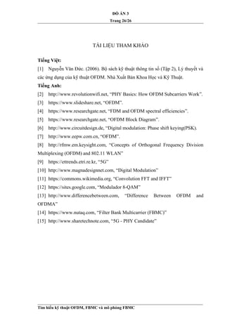 ĐỒ ÁN 3
Trang 26/26
TÀI LIỆU THAM KHẢO
Tiếng Việt:
[1] Nguyễn Văn Đức. (2006). Bộ sách kỹ thuật thông tin số (Tập 2), Lý thuyết và
các ứng dụng của kỹ thuật OFDM. Nhà Xuất Bản Khoa Học và Kỹ Thuật.
Tiếng Anh:
[2] http://www.revolutionwifi.net, “PHY Basics: How OFDM Subcarriers Work”.
[3] https://www.slideshare.net, “OFDM”.
[4] https://www.researchgate.net, “FDM and OFDM spectral efficiencies”.
[5] https://www.researchgate.net, “OFDM Block Diagram”.
[6] http://www.circuitdesign.de, “Digital modulation: Phase shift keying(PSK).
[7] http://www.eepw.com.cn, “OFDM”.
[8] http://rfmw.em.keysight.com, “Concepts of Orthogonal Frequency Division
Multiplexing (OFDM) and 802.11 WLAN”
[9] https://ettrends.etri.re.kr, “5G”
[10] http://www.magnadesignnet.com, “Digital Modulation”
[11] https://commons.wikimedia.org, “Convolution FFT and IFFT”
[12] https://sites.google.com, “Modulador 8-QAM”
[13] http://www.differencebetween.com, “Difference Between OFDM and
OFDMA”
[14] https://www.nutaq.com, “Filter Bank Multicarrier (FBMC)”
[15] http://www.sharetechnote.com, “5G - PHY Candidate”
Tìm hiểu kỹ thuật OFDM, FBMC và mô phỏng FBMC
 
