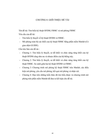 CHƯƠNG 0. GIỚI THIỆU ĐỀ TÀI
Tên đề tài: Tìm hiểu kỹ thuật OFDM, FBMC và mô phỏng FBMC
Yêu cầu của đề tài:
- Tìm hiểu lý thuyết về kỹ thuật OFDM và FBMC.
- Mô phỏng toàn bộ các khối của kỹ thuật FBMC bằng phần mềm Matlab (Có
giao diện GUIDE).
Cấu trúc báo cáo đồ án :
- Chương 1: Tìm hiểu lý thuyết, sơ đồ khối và chức năng từng khối của kỹ
thuật OFDM cũng như ưu và nhược điểm của hệ thống này.
- Chương 2: Tìm hiểu lý thuyết, sơ đồ khối và chức năng từng khối của kỹ
thuật FBMC. So sánh giữa hai kỹ thuật OFDM và FBMC.
- Chương 3: Chương trình mô phỏng kỹ thuật FBMC trên Matlab, các điều
kiện mô phỏng, yêu cầu mô phỏng, kết quả mô phỏng và nhận xét.
- Chương 4: Dựa trên những kiến thức đã tìm hiểu được và chương trình mô
phỏng trên phần mềm Matlab để đưa ra kết luận cho đề tài.
vii
 