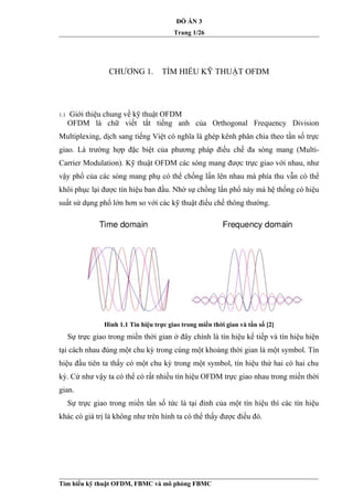 ĐỒ ÁN 3
Trang 1/26
CHƯƠNG 1. TÌM HIỂU KỸ THUẬT OFDM
1.1 Giới thiệu chung về kỹ thuật OFDM
OFDM là chữ viết tắt tiếng anh của Orthogonal Frequency Division
Multiplexing, dịch sang tiếng Việt có nghĩa là ghép kênh phân chia theo tần số trực
giao. Là trường hợp đặc biệt của phương pháp điều chế đa sóng mang (Multi-
Carrier Modulation). Kỹ thuật OFDM các sóng mang được trực giao với nhau, như
vậy phổ của các sóng mang phụ có thể chồng lấn lên nhau mà phía thu vẫn có thể
khôi phục lại được tín hiệu ban đầu. Nhờ sự chồng lấn phổ này mà hệ thống có hiệu
suất sử dụng phổ lớn hơn so với các kỹ thuật điều chế thông thường.
Hình 1.1 Tín hiệu trực giao trong miền thời gian và tần số [2]
Sự trực giao trong miền thời gian ở đây chính là tín hiệu kế tiếp và tín hiệu hiện
tại cách nhau đúng một chu kỳ trong cùng một khoảng thời gian là một symbol. Tín
hiệu đầu tiên ta thấy có một chu kỳ trong một symbol, tín hiệu thứ hai có hai chu
kỳ. Cứ như vậy ta có thể có rất nhiều tín hiệu OFDM trực giao nhau trong miền thời
gian.
Sự trực giao trong miền tần số tức là tại đỉnh của một tín hiệu thì các tín hiệu
khác có giá trị là không như trên hình ta có thể thấy được điều đó.
Tìm hiểu kỹ thuật OFDM, FBMC và mô phỏng FBMC
 
