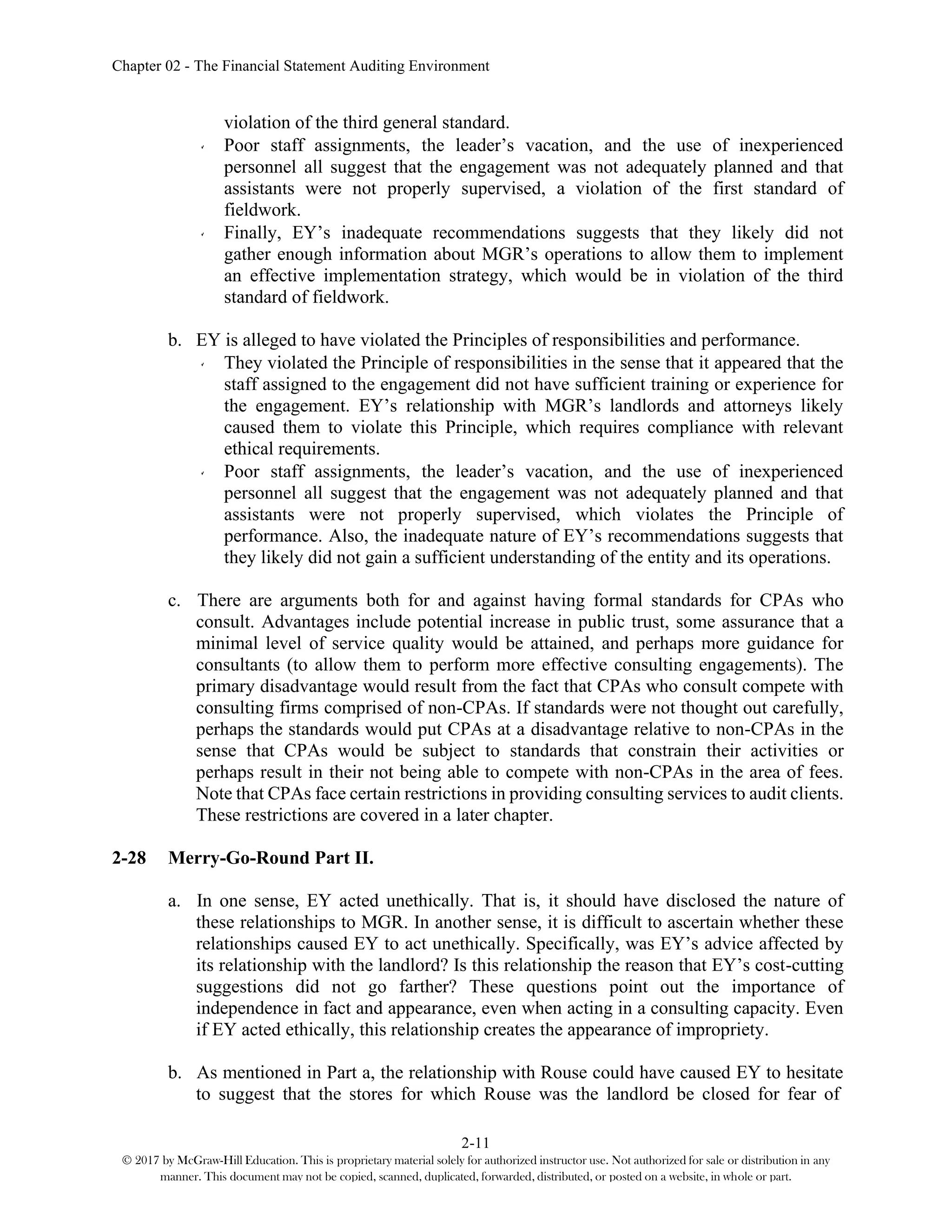 Chapter 02 - The Financial Statement Auditing Environment
2-11
© 2017 by McGraw-Hill Education. This is proprietary material solely for authorized instructor use. Not authorized for sale or distribution in any
manner. This document may not be copied, scanned, duplicated, forwarded, distributed, or posted on a website, in whole or part.
violation of the third general standard.
Poor staff assignments, the leader’s vacation, and the use of inexperienced
personnel all suggest that the engagement was not adequately planned and that
assistants were not properly supervised, a violation of the first standard of
fieldwork.
Finally, EY’s inadequate recommendations suggests that they likely did not
gather enough information about MGR’s operations to allow them to implement
an effective implementation strategy, which would be in violation of the third
standard of fieldwork.
b. EY is alleged to have violated the Principles of responsibilities and performance.
They violated the Principle of responsibilities in the sense that it appeared that the
staff assigned to the engagement did not have sufficient training or experience for
the engagement. EY’s relationship with MGR’s landlords and attorneys likely
caused them to violate this Principle, which requires compliance with relevant
ethical requirements.
Poor staff assignments, the leader’s vacation, and the use of inexperienced
personnel all suggest that the engagement was not adequately planned and that
assistants were not properly supervised, which violates the Principle of
performance. Also, the inadequate nature of EY’s recommendations suggests that
they likely did not gain a sufficient understanding of the entity and its operations.
c. There are arguments both for and against having formal standards for CPAs who
consult. Advantages include potential increase in public trust, some assurance that a
minimal level of service quality would be attained, and perhaps more guidance for
consultants (to allow them to perform more effective consulting engagements). The
primary disadvantage would result from the fact that CPAs who consult compete with
consulting firms comprised of non-CPAs. If standards were not thought out carefully,
perhaps the standards would put CPAs at a disadvantage relative to non-CPAs in the
sense that CPAs would be subject to standards that constrain their activities or
perhaps result in their not being able to compete with non-CPAs in the area of fees.
Note that CPAs face certain restrictions in providing consulting services to audit clients.
These restrictions are covered in a later chapter.
2-28 Merry-Go-Round Part II.
a. In one sense, EY acted unethically. That is, it should have disclosed the nature of
these relationships to MGR. In another sense, it is difficult to ascertain whether these
relationships caused EY to act unethically. Specifically, was EY’s advice affected by
its relationship with the landlord? Is this relationship the reason that EY’s cost-cutting
suggestions did not go farther? These questions point out the importance of
independence in fact and appearance, even when acting in a consulting capacity. Even
if EY acted ethically, this relationship creates the appearance of impropriety.
b. As mentioned in Part a, the relationship with Rouse could have caused EY to hesitate
to suggest that the stores for which Rouse was the landlord be closed for fear of
 