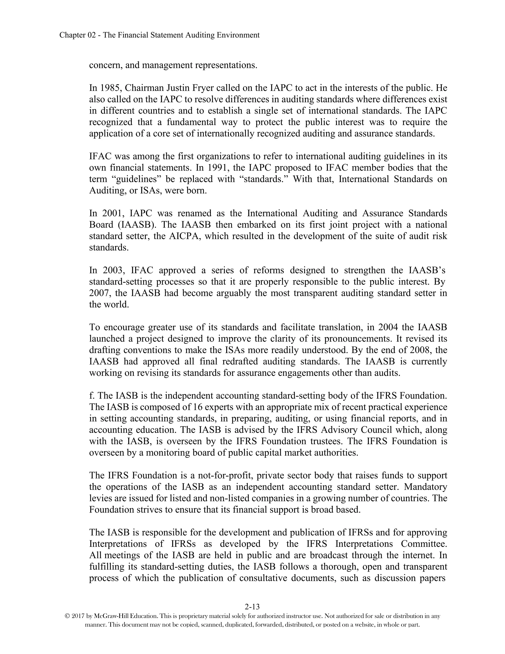 Chapter 02 - The Financial Statement Auditing Environment
2-13
© 2017 by McGraw-Hill Education. This is proprietary material solely for authorized instructor use. Not authorized for sale or distribution in any
manner. This document may not be copied, scanned, duplicated, forwarded, distributed, or posted on a website, in whole or part.
concern, and management representations.
In 1985, Chairman Justin Fryer called on the IAPC to act in the interests of the public. He
also called on the IAPC to resolve differences in auditing standards where differences exist
in different countries and to establish a single set of international standards. The IAPC
recognized that a fundamental way to protect the public interest was to require the
application of a core set of internationally recognized auditing and assurance standards.
IFAC was among the first organizations to refer to international auditing guidelines in its
own financial statements. In 1991, the IAPC proposed to IFAC member bodies that the
term “guidelines” be replaced with “standards.” With that, International Standards on
Auditing, or ISAs, were born.
In 2001, IAPC was renamed as the International Auditing and Assurance Standards
Board (IAASB). The IAASB then embarked on its first joint project with a national
standard setter, the AICPA, which resulted in the development of the suite of audit risk
standards.
In 2003, IFAC approved a series of reforms designed to strengthen the IAASB’s
standard-setting processes so that it are properly responsible to the public interest. By
2007, the IAASB had become arguably the most transparent auditing standard setter in
the world.
To encourage greater use of its standards and facilitate translation, in 2004 the IAASB
launched a project designed to improve the clarity of its pronouncements. It revised its
drafting conventions to make the ISAs more readily understood. By the end of 2008, the
IAASB had approved all final redrafted auditing standards. The IAASB is currently
working on revising its standards for assurance engagements other than audits.
f. The IASB is the independent accounting standard-setting body of the IFRS Foundation.
The IASB is composed of 16 experts with an appropriate mix of recent practical experience
in setting accounting standards, in preparing, auditing, or using financial reports, and in
accounting education. The IASB is advised by the IFRS Advisory Council which, along
with the IASB, is overseen by the IFRS Foundation trustees. The IFRS Foundation is
overseen by a monitoring board of public capital market authorities.
The IFRS Foundation is a not-for-profit, private sector body that raises funds to support
the operations of the IASB as an independent accounting standard setter. Mandatory
levies are issued for listed and non-listed companies in a growing number of countries. The
Foundation strives to ensure that its financial support is broad based.
The IASB is responsible for the development and publication of IFRSs and for approving
Interpretations of IFRSs as developed by the IFRS Interpretations Committee.
All meetings of the IASB are held in public and are broadcast through the internet. In
fulfilling its standard-setting duties, the IASB follows a thorough, open and transparent
process of which the publication of consultative documents, such as discussion papers
 