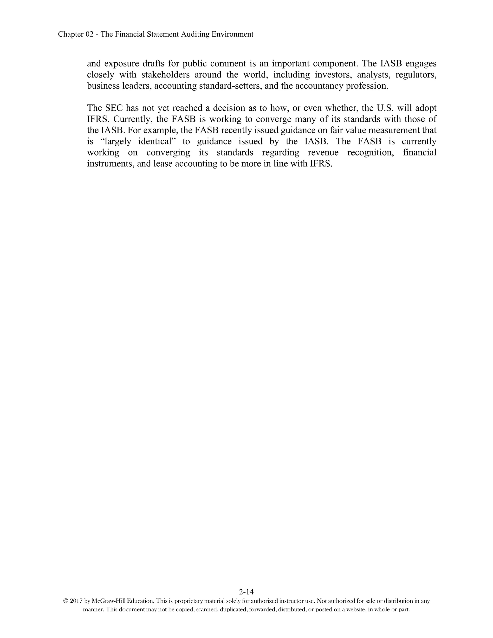 Chapter 02 - The Financial Statement Auditing Environment
2-14
© 2017 by McGraw-Hill Education. This is proprietary material solely for authorized instructor use. Not authorized for sale or distribution in any
manner. This document may not be copied, scanned, duplicated, forwarded, distributed, or posted on a website, in whole or part.
and exposure drafts for public comment is an important component. The IASB engages
closely with stakeholders around the world, including investors, analysts, regulators,
business leaders, accounting standard-setters, and the accountancy profession.
The SEC has not yet reached a decision as to how, or even whether, the U.S. will adopt
IFRS. Currently, the FASB is working to converge many of its standards with those of
the IASB. For example, the FASB recently issued guidance on fair value measurement that
is “largely identical” to guidance issued by the IASB. The FASB is currently
working on converging its standards regarding revenue recognition, financial
instruments, and lease accounting to be more in line with IFRS.
 