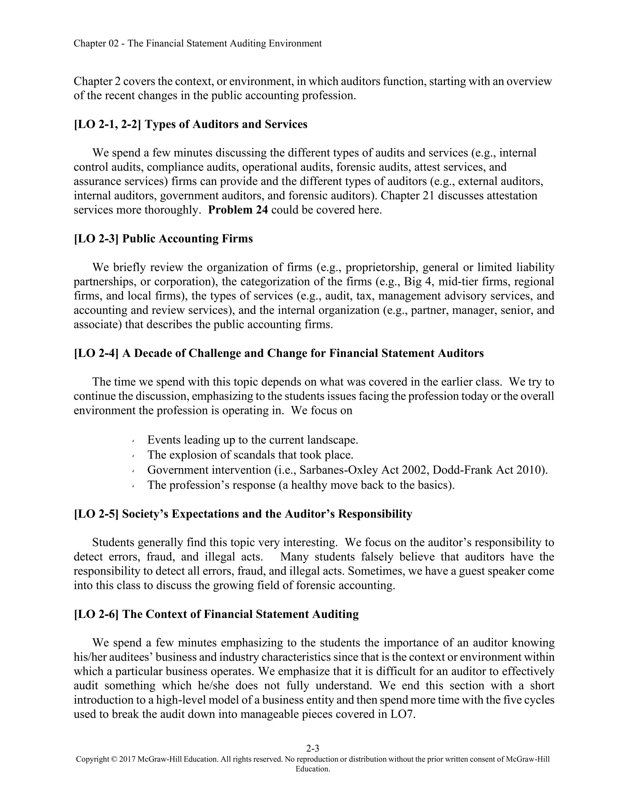 Chapter 02 - The Financial Statement Auditing Environment
2-3
Copyright © 2017 McGraw-Hill Education. All rights reserved. No reproduction or distribution without the prior written consent of McGraw-Hill
Education.
Chapter 2 covers the context, or environment, in which auditors function, starting with an overview
of the recent changes in the public accounting profession.
[LO 2-1, 2-2] Types of Auditors and Services
We spend a few minutes discussing the different types of audits and services (e.g., internal
control audits, compliance audits, operational audits, forensic audits, attest services, and
assurance services) firms can provide and the different types of auditors (e.g., external auditors,
internal auditors, government auditors, and forensic auditors). Chapter 21 discusses attestation
services more thoroughly. Problem 24 could be covered here.
[LO 2-3] Public Accounting Firms
We briefly review the organization of firms (e.g., proprietorship, general or limited liability
partnerships, or corporation), the categorization of the firms (e.g., Big 4, mid-tier firms, regional
firms, and local firms), the types of services (e.g., audit, tax, management advisory services, and
accounting and review services), and the internal organization (e.g., partner, manager, senior, and
associate) that describes the public accounting firms.
[LO 2-4] A Decade of Challenge and Change for Financial Statement Auditors
The time we spend with this topic depends on what was covered in the earlier class. We try to
continue the discussion, emphasizing to the students issues facing the profession today or the overall
environment the profession is operating in. We focus on
Events leading up to the current landscape.
The explosion of scandals that took place.
Government intervention (i.e., Sarbanes-Oxley Act 2002, Dodd-Frank Act 2010).
The profession’s response (a healthy move back to the basics).
[LO 2-5] Society’s Expectations and the Auditor’s Responsibility
Students generally find this topic very interesting. We focus on the auditor’s responsibility to
detect errors, fraud, and illegal acts. Many students falsely believe that auditors have the
responsibility to detect all errors, fraud, and illegal acts. Sometimes, we have a guest speaker come
into this class to discuss the growing field of forensic accounting.
[LO 2-6] The Context of Financial Statement Auditing
We spend a few minutes emphasizing to the students the importance of an auditor knowing
his/her auditees’ business and industry characteristics since that is the context or environment within
which a particular business operates. We emphasize that it is difficult for an auditor to effectively
audit something which he/she does not fully understand. We end this section with a short
introduction to a high-level model of a business entity and then spend more time with the five cycles
used to break the audit down into manageable pieces covered in LO7.
 