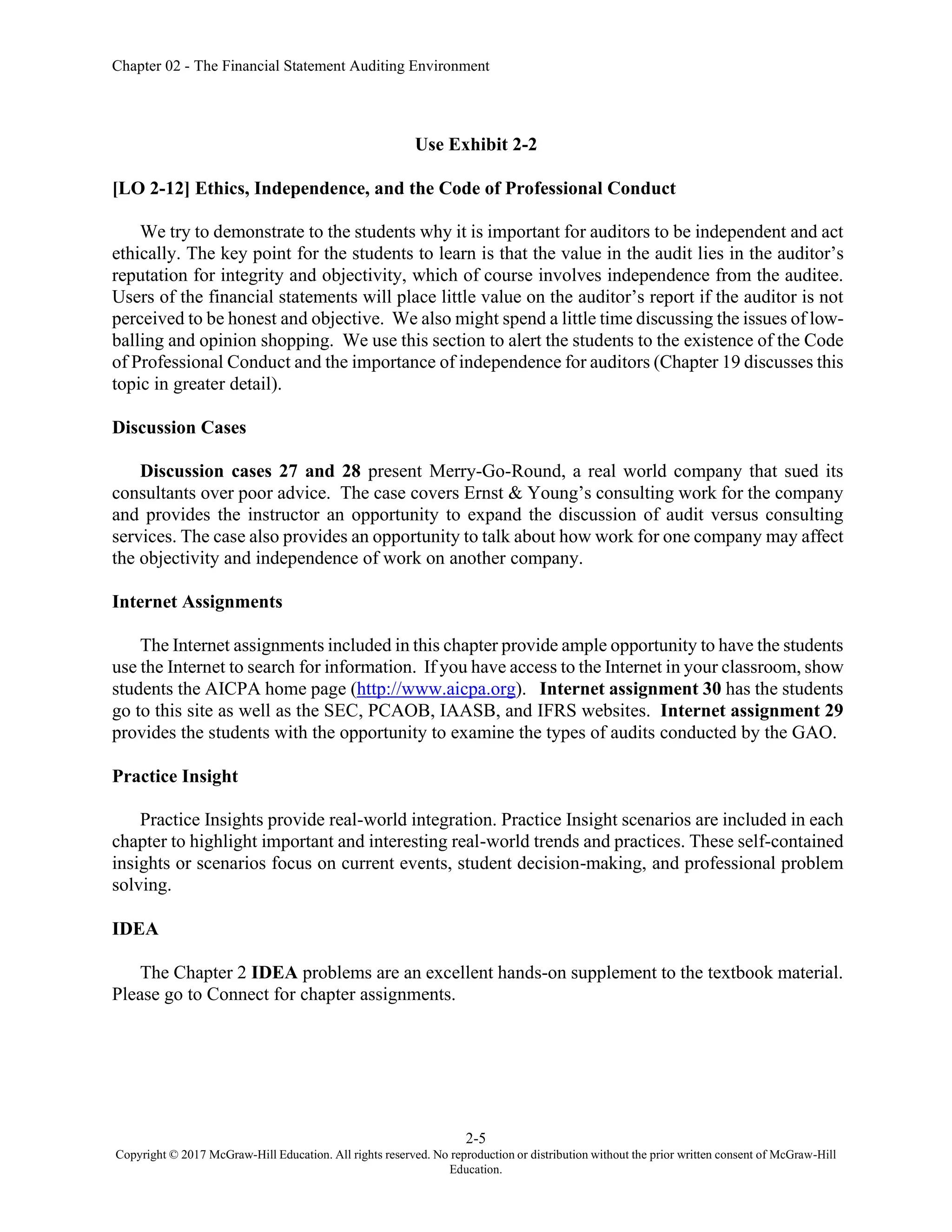 Chapter 02 - The Financial Statement Auditing Environment
2-5
Copyright © 2017 McGraw-Hill Education. All rights reserved. No reproduction or distribution without the prior written consent of McGraw-Hill
Education.
Use Exhibit 2-2
[LO 2-12] Ethics, Independence, and the Code of Professional Conduct
We try to demonstrate to the students why it is important for auditors to be independent and act
ethically. The key point for the students to learn is that the value in the audit lies in the auditor’s
reputation for integrity and objectivity, which of course involves independence from the auditee.
Users of the financial statements will place little value on the auditor’s report if the auditor is not
perceived to be honest and objective. We also might spend a little time discussing the issues of low-
balling and opinion shopping. We use this section to alert the students to the existence of the Code
of Professional Conduct and the importance of independence for auditors (Chapter 19 discusses this
topic in greater detail).
Discussion Cases
Discussion cases 27 and 28 present Merry-Go-Round, a real world company that sued its
consultants over poor advice. The case covers Ernst & Young’s consulting work for the company
and provides the instructor an opportunity to expand the discussion of audit versus consulting
services. The case also provides an opportunity to talk about how work for one company may affect
the objectivity and independence of work on another company.
Internet Assignments
The Internet assignments included in this chapter provide ample opportunity to have the students
use the Internet to search for information. If you have access to the Internet in your classroom, show
students the AICPA home page (http://www.aicpa.org). Internet assignment 30 has the students
go to this site as well as the SEC, PCAOB, IAASB, and IFRS websites. Internet assignment 29
provides the students with the opportunity to examine the types of audits conducted by the GAO.
Practice Insight
Practice Insights provide real-world integration. Practice Insight scenarios are included in each
chapter to highlight important and interesting real-world trends and practices. These self-contained
insights or scenarios focus on current events, student decision-making, and professional problem
solving.
IDEA
The Chapter 2 IDEA problems are an excellent hands-on supplement to the textbook material.
Please go to Connect for chapter assignments.
 