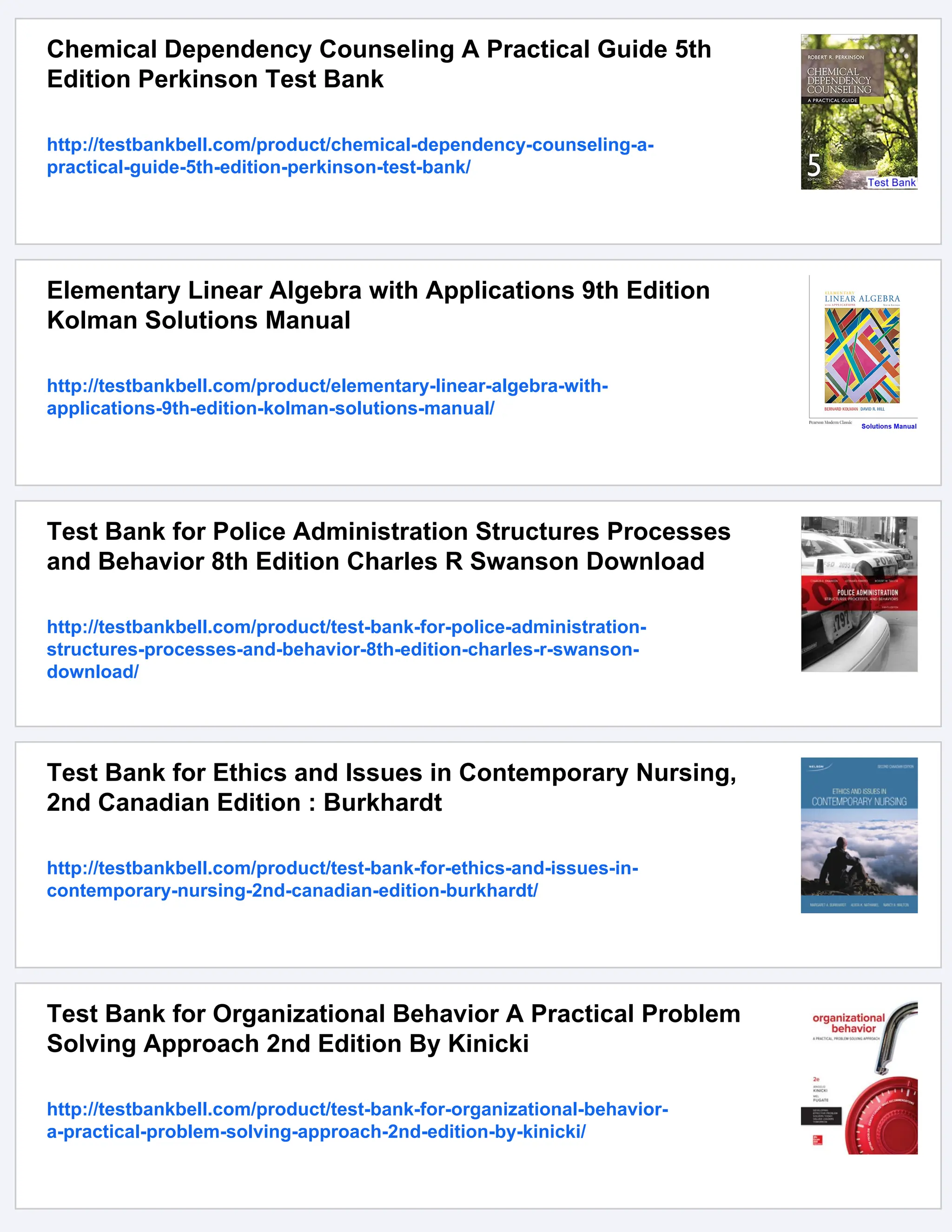 Chemical Dependency Counseling A Practical Guide 5th
Edition Perkinson Test Bank
http://testbankbell.com/product/chemical-dependency-counseling-a-
practical-guide-5th-edition-perkinson-test-bank/
Elementary Linear Algebra with Applications 9th Edition
Kolman Solutions Manual
http://testbankbell.com/product/elementary-linear-algebra-with-
applications-9th-edition-kolman-solutions-manual/
Test Bank for Police Administration Structures Processes
and Behavior 8th Edition Charles R Swanson Download
http://testbankbell.com/product/test-bank-for-police-administration-
structures-processes-and-behavior-8th-edition-charles-r-swanson-
download/
Test Bank for Ethics and Issues in Contemporary Nursing,
2nd Canadian Edition : Burkhardt
http://testbankbell.com/product/test-bank-for-ethics-and-issues-in-
contemporary-nursing-2nd-canadian-edition-burkhardt/
Test Bank for Organizational Behavior A Practical Problem
Solving Approach 2nd Edition By Kinicki
http://testbankbell.com/product/test-bank-for-organizational-behavior-
a-practical-problem-solving-approach-2nd-edition-by-kinicki/
 