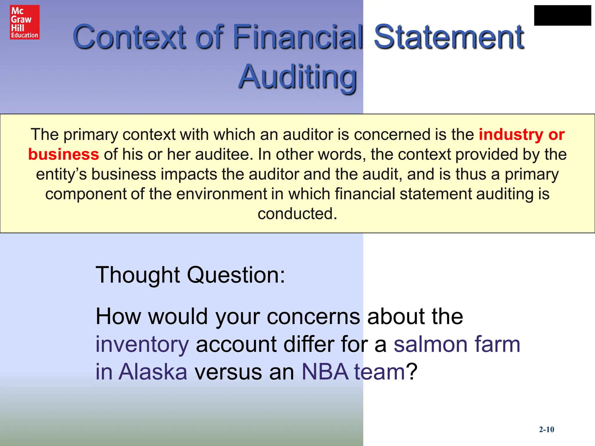 2-10
LO# 6
Context of Financial Statement
Auditing
The primary context with which an auditor is concerned is the industry or
business of his or her auditee. In other words, the context provided by the
entity’s business impacts the auditor and the audit, and is thus a primary
component of the environment in which financial statement auditing is
conducted.
Thought Question:
How would your concerns about the
inventory account differ for a salmon farm
in Alaska versus an NBA team?
 