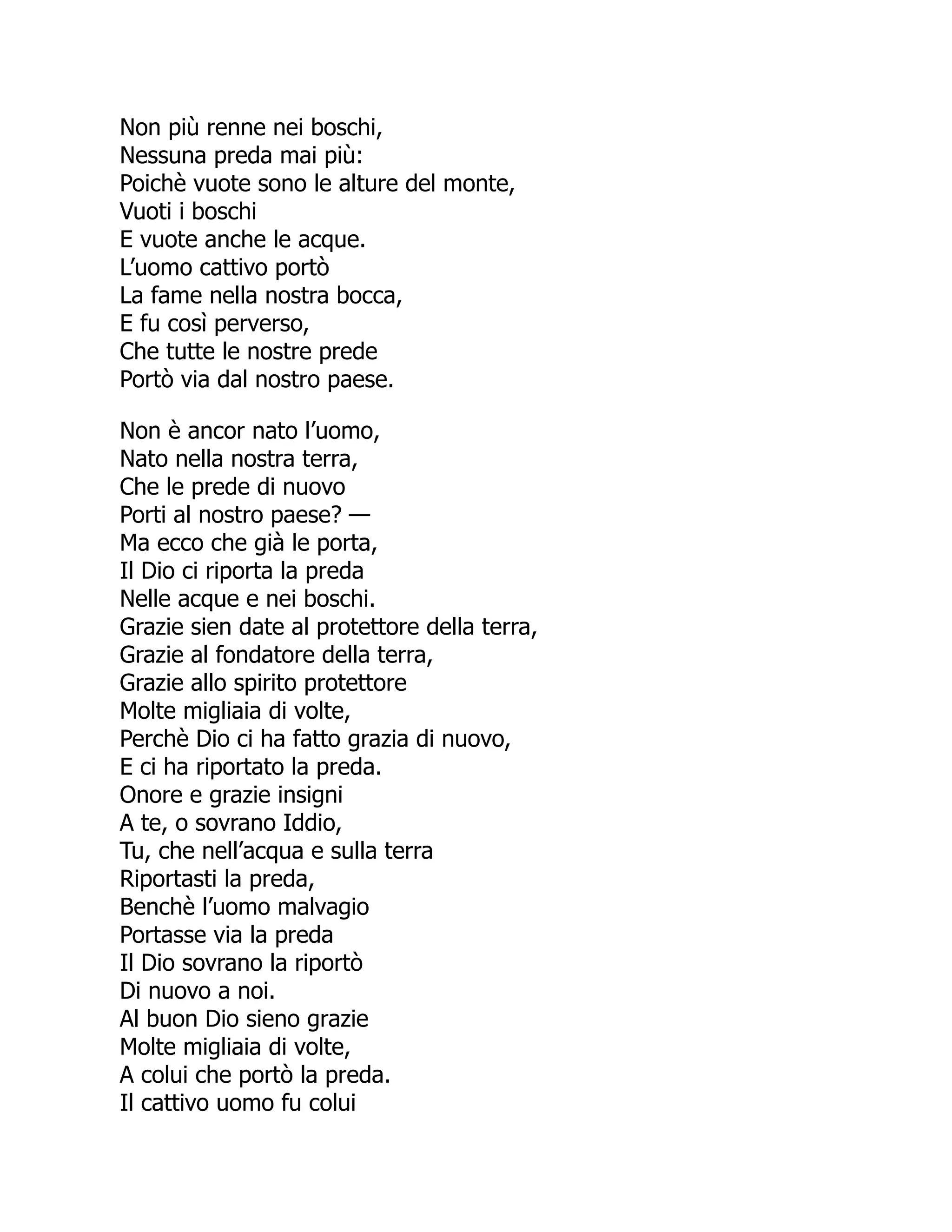 Non più renne nei boschi,
Nessuna preda mai più:
Poichè vuote sono le alture del monte,
Vuoti i boschi
E vuote anche le acque.
L’uomo cattivo portò
La fame nella nostra bocca,
E fu così perverso,
Che tutte le nostre prede
Portò via dal nostro paese.
Non è ancor nato l’uomo,
Nato nella nostra terra,
Che le prede di nuovo
Porti al nostro paese? —
Ma ecco che già le porta,
Il Dio ci riporta la preda
Nelle acque e nei boschi.
Grazie sien date al protettore della terra,
Grazie al fondatore della terra,
Grazie allo spirito protettore
Molte migliaia di volte,
Perchè Dio ci ha fatto grazia di nuovo,
E ci ha riportato la preda.
Onore e grazie insigni
A te, o sovrano Iddio,
Tu, che nell’acqua e sulla terra
Riportasti la preda,
Benchè l’uomo malvagio
Portasse via la preda
Il Dio sovrano la riportò
Di nuovo a noi.
Al buon Dio sieno grazie
Molte migliaia di volte,
A colui che portò la preda.
Il cattivo uomo fu colui
 
