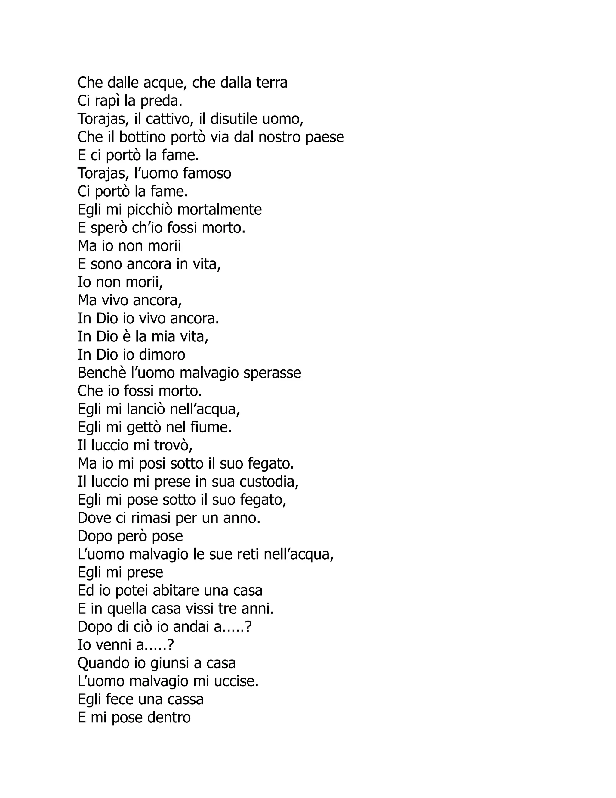 Che dalle acque, che dalla terra
Ci rapì la preda.
Torajas, il cattivo, il disutile uomo,
Che il bottino portò via dal nostro paese
E ci portò la fame.
Torajas, l’uomo famoso
Ci portò la fame.
Egli mi picchiò mortalmente
E sperò ch’io fossi morto.
Ma io non morii
E sono ancora in vita,
Io non morii,
Ma vivo ancora,
In Dio io vivo ancora.
In Dio è la mia vita,
In Dio io dimoro
Benchè l’uomo malvagio sperasse
Che io fossi morto.
Egli mi lanciò nell’acqua,
Egli mi gettò nel fiume.
Il luccio mi trovò,
Ma io mi posi sotto il suo fegato.
Il luccio mi prese in sua custodia,
Egli mi pose sotto il suo fegato,
Dove ci rimasi per un anno.
Dopo però pose
L’uomo malvagio le sue reti nell’acqua,
Egli mi prese
Ed io potei abitare una casa
E in quella casa vissi tre anni.
Dopo di ciò io andai a.....?
Io venni a.....?
Quando io giunsi a casa
L’uomo malvagio mi uccise.
Egli fece una cassa
E mi pose dentro
 