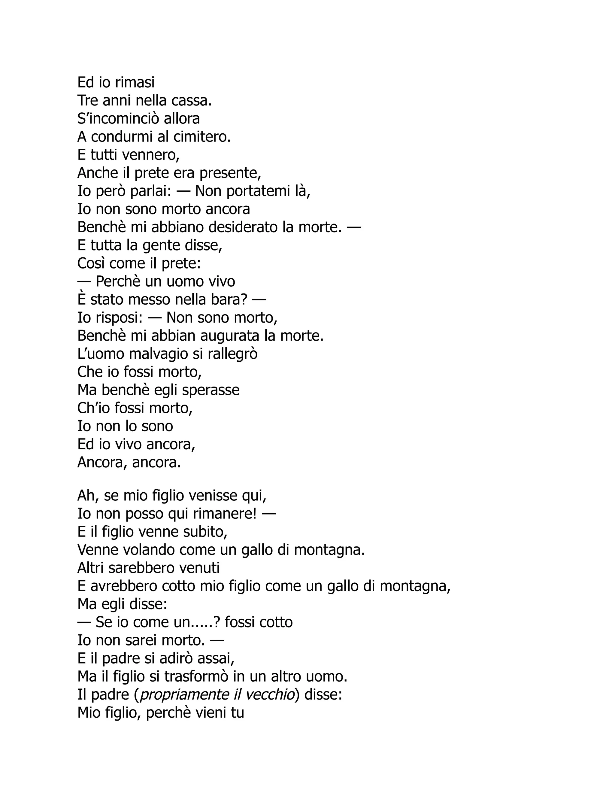Ed io rimasi
Tre anni nella cassa.
S’incominciò allora
A condurmi al cimitero.
E tutti vennero,
Anche il prete era presente,
Io però parlai: — Non portatemi là,
Io non sono morto ancora
Benchè mi abbiano desiderato la morte. —
E tutta la gente disse,
Così come il prete:
— Perchè un uomo vivo
È stato messo nella bara? —
Io risposi: — Non sono morto,
Benchè mi abbian augurata la morte.
L’uomo malvagio si rallegrò
Che io fossi morto,
Ma benchè egli sperasse
Ch’io fossi morto,
Io non lo sono
Ed io vivo ancora,
Ancora, ancora.
Ah, se mio figlio venisse qui,
Io non posso qui rimanere! —
E il figlio venne subito,
Venne volando come un gallo di montagna.
Altri sarebbero venuti
E avrebbero cotto mio figlio come un gallo di montagna,
Ma egli disse:
— Se io come un.....? fossi cotto
Io non sarei morto. —
E il padre si adirò assai,
Ma il figlio si trasformò in un altro uomo.
Il padre (propriamente il vecchio) disse:
Mio figlio, perchè vieni tu
 