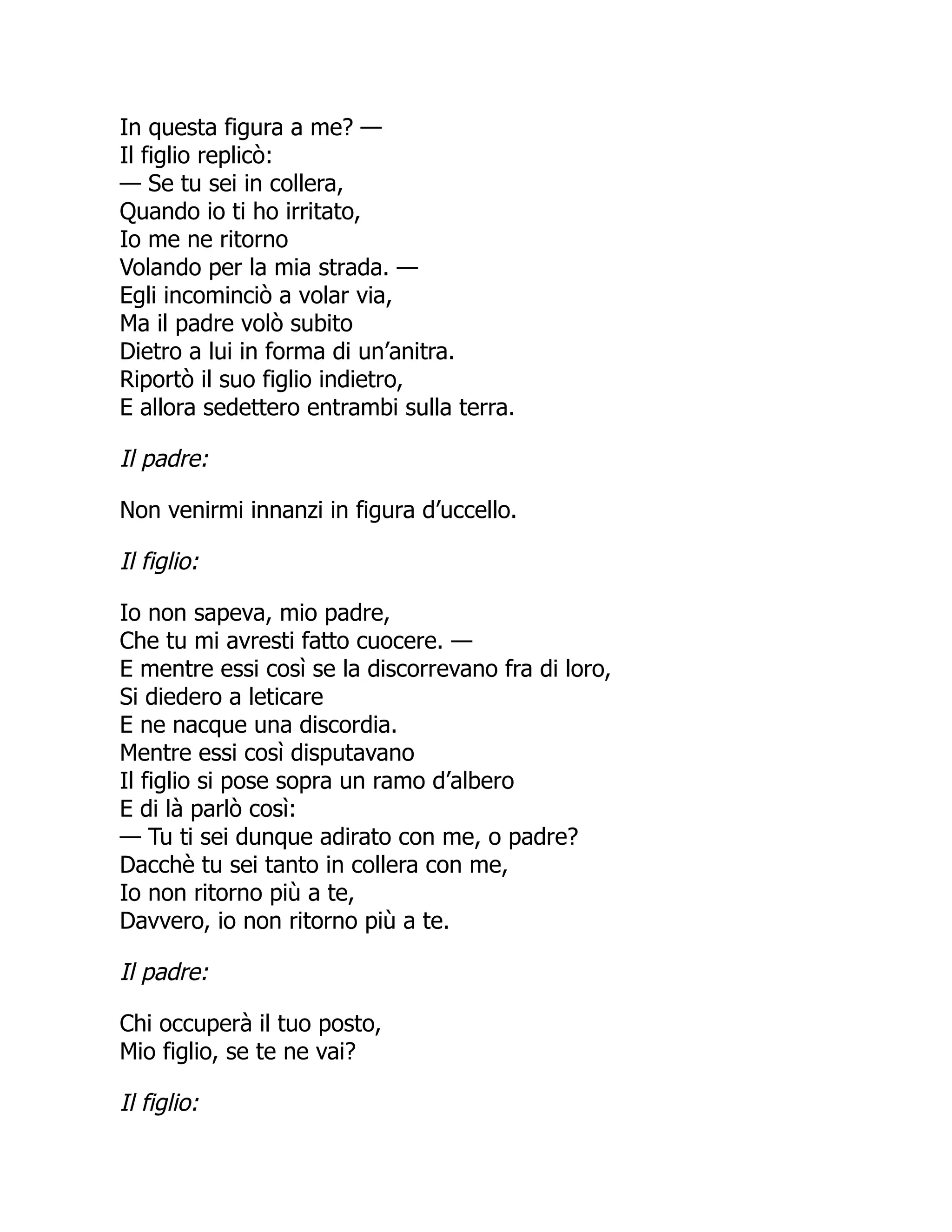 In questa figura a me? —
Il figlio replicò:
— Se tu sei in collera,
Quando io ti ho irritato,
Io me ne ritorno
Volando per la mia strada. —
Egli incominciò a volar via,
Ma il padre volò subito
Dietro a lui in forma di un’anitra.
Riportò il suo figlio indietro,
E allora sedettero entrambi sulla terra.
Il padre:
Non venirmi innanzi in figura d’uccello.
Il figlio:
Io non sapeva, mio padre,
Che tu mi avresti fatto cuocere. —
E mentre essi così se la discorrevano fra di loro,
Si diedero a leticare
E ne nacque una discordia.
Mentre essi così disputavano
Il figlio si pose sopra un ramo d’albero
E di là parlò così:
— Tu ti sei dunque adirato con me, o padre?
Dacchè tu sei tanto in collera con me,
Io non ritorno più a te,
Davvero, io non ritorno più a te.
Il padre:
Chi occuperà il tuo posto,
Mio figlio, se te ne vai?
Il figlio:
 