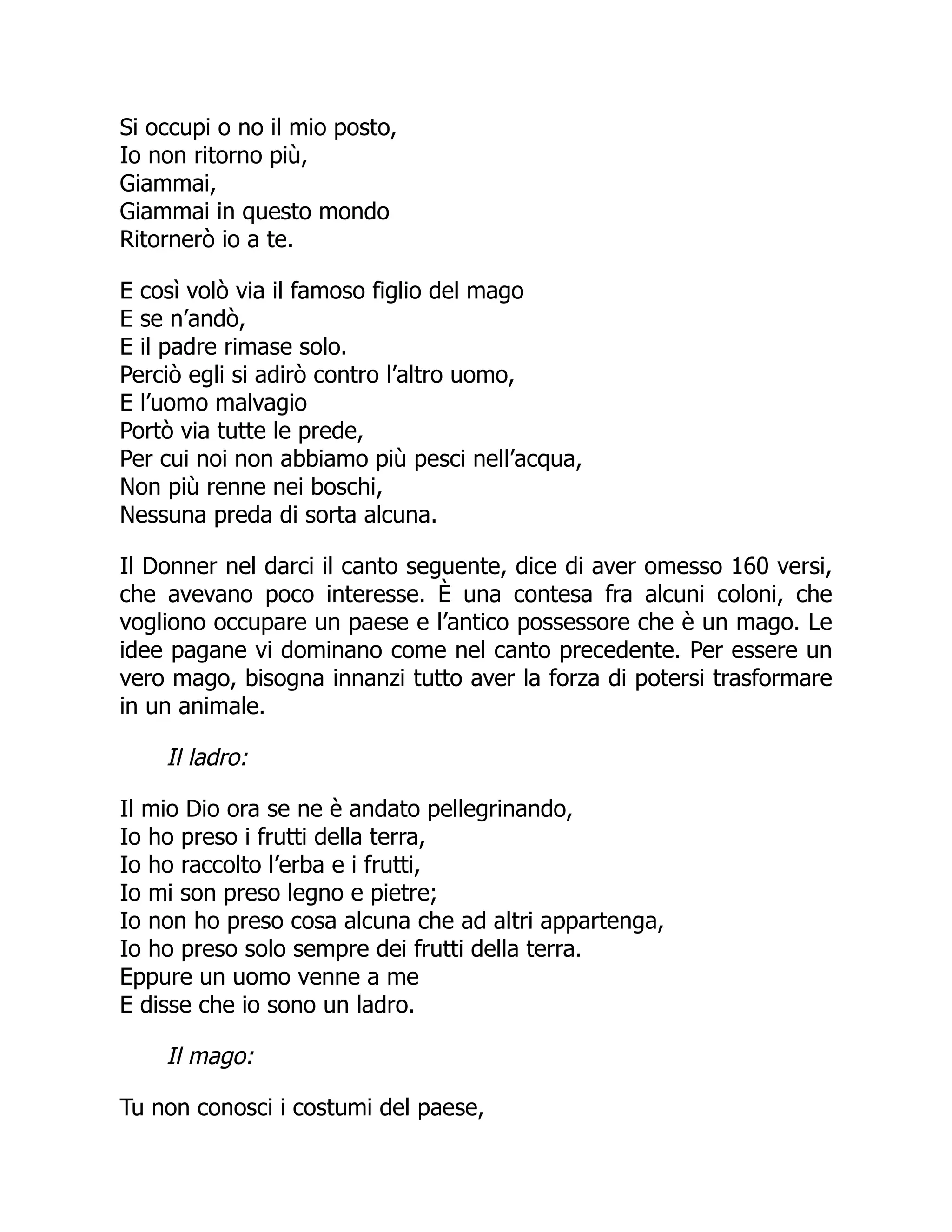 Si occupi o no il mio posto,
Io non ritorno più,
Giammai,
Giammai in questo mondo
Ritornerò io a te.
E così volò via il famoso figlio del mago
E se n’andò,
E il padre rimase solo.
Perciò egli si adirò contro l’altro uomo,
E l’uomo malvagio
Portò via tutte le prede,
Per cui noi non abbiamo più pesci nell’acqua,
Non più renne nei boschi,
Nessuna preda di sorta alcuna.
Il Donner nel darci il canto seguente, dice di aver omesso 160 versi,
che avevano poco interesse. È una contesa fra alcuni coloni, che
vogliono occupare un paese e l’antico possessore che è un mago. Le
idee pagane vi dominano come nel canto precedente. Per essere un
vero mago, bisogna innanzi tutto aver la forza di potersi trasformare
in un animale.
Il ladro:
Il mio Dio ora se ne è andato pellegrinando,
Io ho preso i frutti della terra,
Io ho raccolto l’erba e i frutti,
Io mi son preso legno e pietre;
Io non ho preso cosa alcuna che ad altri appartenga,
Io ho preso solo sempre dei frutti della terra.
Eppure un uomo venne a me
E disse che io sono un ladro.
Il mago:
Tu non conosci i costumi del paese,
 