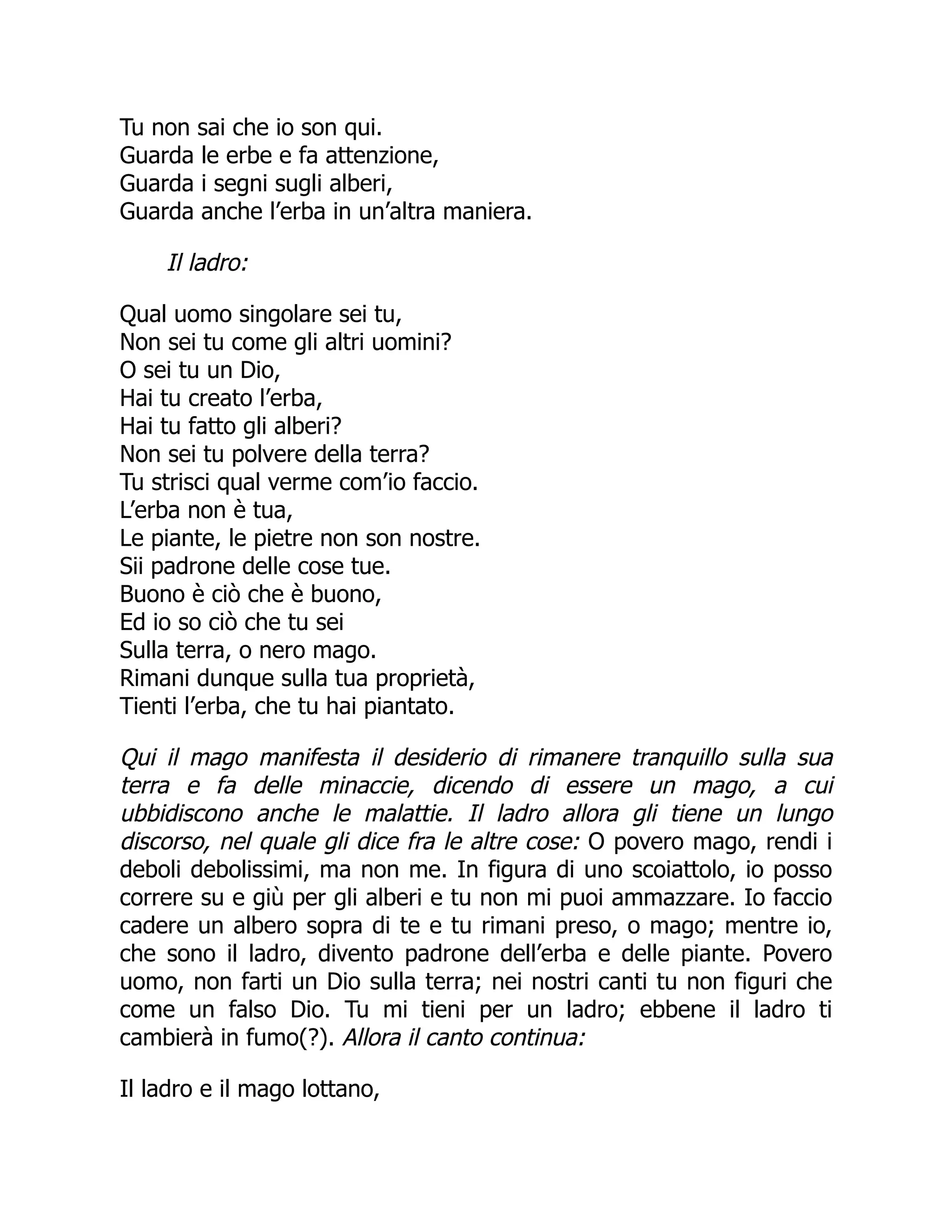 Tu non sai che io son qui.
Guarda le erbe e fa attenzione,
Guarda i segni sugli alberi,
Guarda anche l’erba in un’altra maniera.
Il ladro:
Qual uomo singolare sei tu,
Non sei tu come gli altri uomini?
O sei tu un Dio,
Hai tu creato l’erba,
Hai tu fatto gli alberi?
Non sei tu polvere della terra?
Tu strisci qual verme com’io faccio.
L’erba non è tua,
Le piante, le pietre non son nostre.
Sii padrone delle cose tue.
Buono è ciò che è buono,
Ed io so ciò che tu sei
Sulla terra, o nero mago.
Rimani dunque sulla tua proprietà,
Tienti l’erba, che tu hai piantato.
Qui il mago manifesta il desiderio di rimanere tranquillo sulla sua
terra e fa delle minaccie, dicendo di essere un mago, a cui
ubbidiscono anche le malattie. Il ladro allora gli tiene un lungo
discorso, nel quale gli dice fra le altre cose: O povero mago, rendi i
deboli debolissimi, ma non me. In figura di uno scoiattolo, io posso
correre su e giù per gli alberi e tu non mi puoi ammazzare. Io faccio
cadere un albero sopra di te e tu rimani preso, o mago; mentre io,
che sono il ladro, divento padrone dell’erba e delle piante. Povero
uomo, non farti un Dio sulla terra; nei nostri canti tu non figuri che
come un falso Dio. Tu mi tieni per un ladro; ebbene il ladro ti
cambierà in fumo(?). Allora il canto continua:
Il ladro e il mago lottano,
 