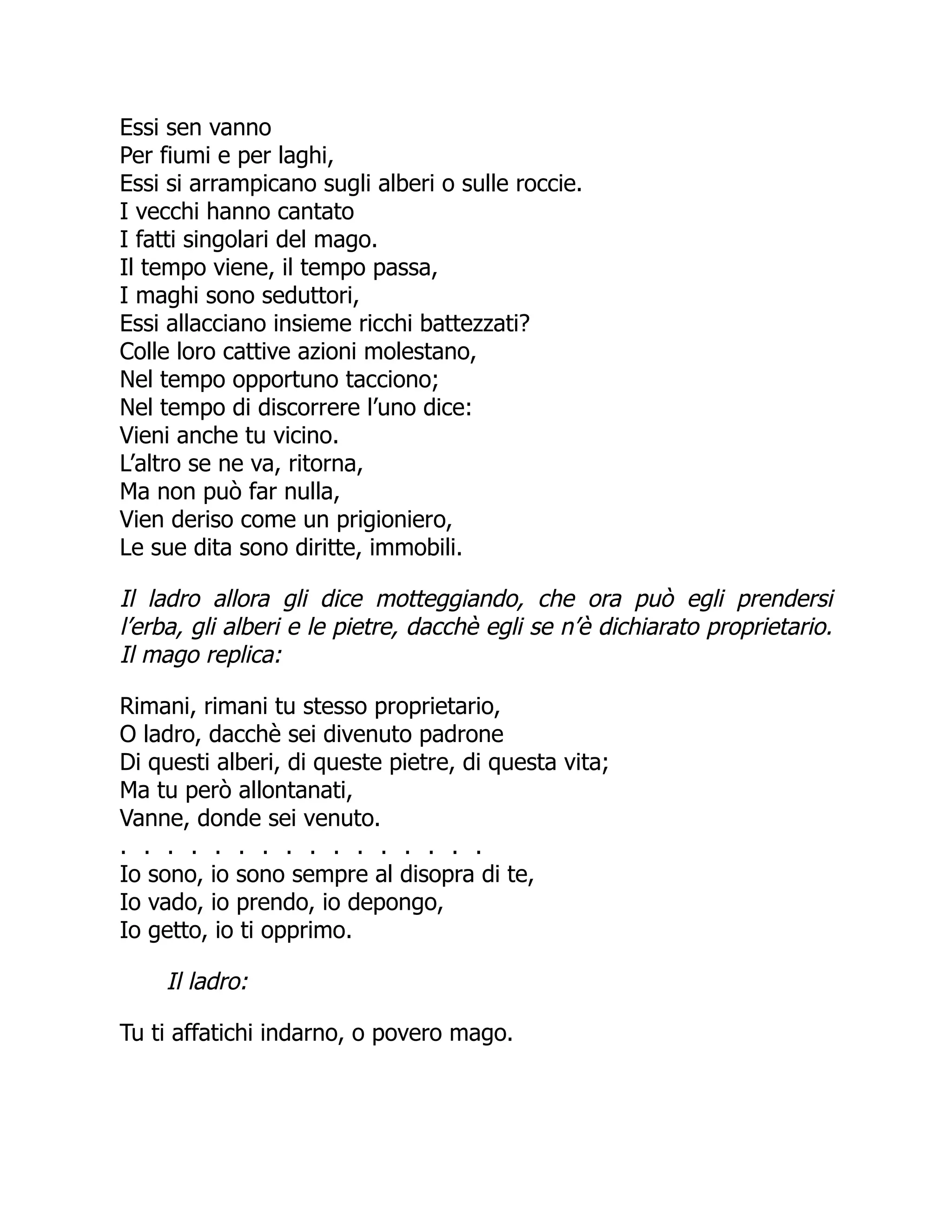 Essi sen vanno
Per fiumi e per laghi,
Essi si arrampicano sugli alberi o sulle roccie.
I vecchi hanno cantato
I fatti singolari del mago.
Il tempo viene, il tempo passa,
I maghi sono seduttori,
Essi allacciano insieme ricchi battezzati?
Colle loro cattive azioni molestano,
Nel tempo opportuno tacciono;
Nel tempo di discorrere l’uno dice:
Vieni anche tu vicino.
L’altro se ne va, ritorna,
Ma non può far nulla,
Vien deriso come un prigioniero,
Le sue dita sono diritte, immobili.
Il ladro allora gli dice motteggiando, che ora può egli prendersi
l’erba, gli alberi e le pietre, dacchè egli se n’è dichiarato proprietario.
Il mago replica:
Rimani, rimani tu stesso proprietario,
O ladro, dacchè sei divenuto padrone
Di questi alberi, di queste pietre, di questa vita;
Ma tu però allontanati,
Vanne, donde sei venuto.
. . . . . . . . . . . . . . . .
Io sono, io sono sempre al disopra di te,
Io vado, io prendo, io depongo,
Io getto, io ti opprimo.
Il ladro:
Tu ti affatichi indarno, o povero mago.
 