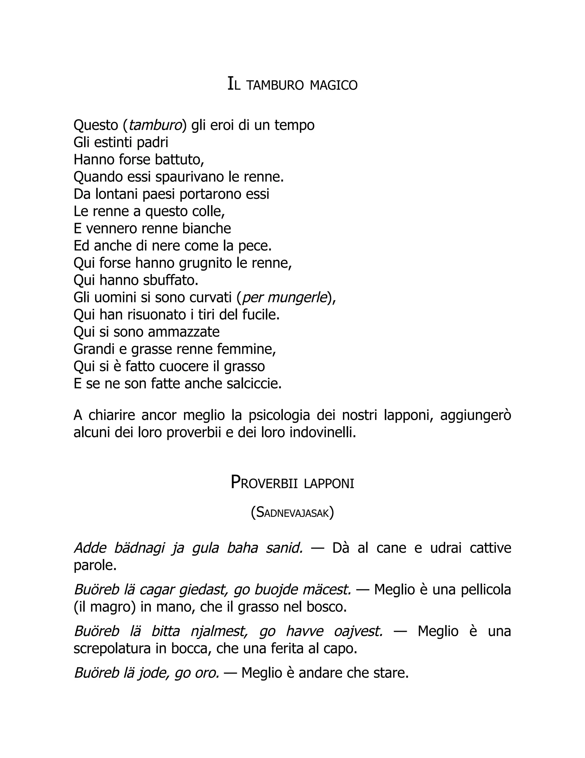 Il tamburo magico
Questo (tamburo) gli eroi di un tempo
Gli estinti padri
Hanno forse battuto,
Quando essi spaurivano le renne.
Da lontani paesi portarono essi
Le renne a questo colle,
E vennero renne bianche
Ed anche di nere come la pece.
Qui forse hanno grugnito le renne,
Qui hanno sbuffato.
Gli uomini si sono curvati (per mungerle),
Qui han risuonato i tiri del fucile.
Qui si sono ammazzate
Grandi e grasse renne femmine,
Qui si è fatto cuocere il grasso
E se ne son fatte anche salciccie.
A chiarire ancor meglio la psicologia dei nostri lapponi, aggiungerò
alcuni dei loro proverbii e dei loro indovinelli.
Proverbii lapponi
(Sadnevajasak)
Adde bädnagi ja gula baha sanid. — Dà al cane e udrai cattive
parole.
Buöreb lä cagar giedast, go buojde mäcest. — Meglio è una pellicola
(il magro) in mano, che il grasso nel bosco.
Buöreb lä bitta njalmest, go havve oajvest. — Meglio è una
screpolatura in bocca, che una ferita al capo.
Buöreb lä jode, go oro. — Meglio è andare che stare.
 