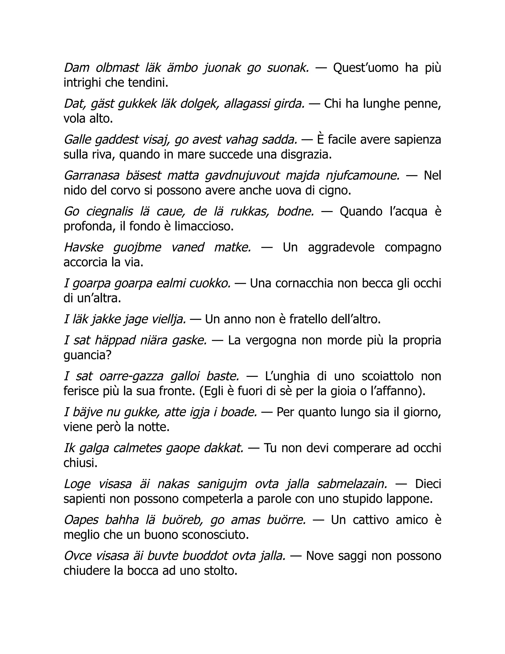 Dam olbmast läk ämbo juonak go suonak. — Quest’uomo ha più
intrighi che tendini.
Dat, gäst gukkek läk dolgek, allagassi girda. — Chi ha lunghe penne,
vola alto.
Galle gaddest visaj, go avest vahag sadda. — È facile avere sapienza
sulla riva, quando in mare succede una disgrazia.
Garranasa bäsest matta gavdnujuvout majda njufcamoune. — Nel
nido del corvo si possono avere anche uova di cigno.
Go ciegnalis lä caue, de lä rukkas, bodne. — Quando l’acqua è
profonda, il fondo è limaccioso.
Havske guojbme vaned matke. — Un aggradevole compagno
accorcia la via.
I goarpa goarpa ealmi cuokko. — Una cornacchia non becca gli occhi
di un’altra.
I läk jakke jage viellja. — Un anno non è fratello dell’altro.
I sat häppad niära gaske. — La vergogna non morde più la propria
guancia?
I sat oarre-gazza galloi baste. — L’unghia di uno scoiattolo non
ferisce più la sua fronte. (Egli è fuori di sè per la gioia o l’affanno).
I bäjve nu gukke, atte igja i boade. — Per quanto lungo sia il giorno,
viene però la notte.
Ik galga calmetes gaope dakkat. — Tu non devi comperare ad occhi
chiusi.
Loge visasa äi nakas sanigujm ovta jalla sabmelazain. — Dieci
sapienti non possono competerla a parole con uno stupido lappone.
Oapes bahha lä buöreb, go amas buörre. — Un cattivo amico è
meglio che un buono sconosciuto.
Ovce visasa äi buvte buoddot ovta jalla. — Nove saggi non possono
chiudere la bocca ad uno stolto.
 
